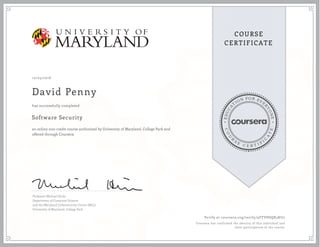 EDUCA
T
ION FOR EVE
R
YONE
CO
U
R
S
E
C E R T I F
I
C
A
TE
COURSE
CERTIFICATE
10/25/2016
David Penny
Software Security
an online non-credit course authorized by University of Maryland, College Park and
offered through Coursera
has successfully completed
Professor Michael Hicks
Department of Computer Science
and the Maryland Cybersecurity Center (MC2)
University of Maryland, College Park
Verify at coursera.org/verify/9FFVHSQK3KU2
Coursera has confirmed the identity of this individual and
their participation in the course.
 