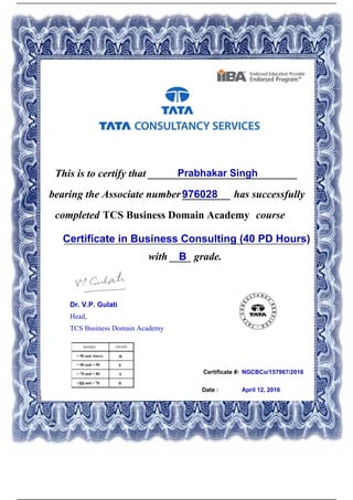 Certificate #:
This is to certify that ____________________________Prabhakar Singh
976028bearing the Associate number _________ has successfully
completed TCS Business Domain Academy course
Certificate in Business Consulting (40 PD Hours)_____________________________________________
with ____ grade.B
NGCBCo/157967/2016
Date : April 12, 2016
Dr. V.P. Gulati
Head,
TCS Business Domain Academy
Powered by TCPDF (www.tcpdf.org)
 