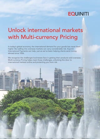 Unlock international markets
with Multi-currency Pricing
In today’s global economy, the international demand for your goods has never been
higher. But selling into overseas markets can carry considerable risk. Equiniti
International Payments can help, just as we’ve been helping clients send money
abroad since 1836.
We recognise the challenges businesses face in getting their products sold overseas;
Multi-currency Pricing helps meet those challenges, unlocking the door to
international markets online and protecting you from risk.
 