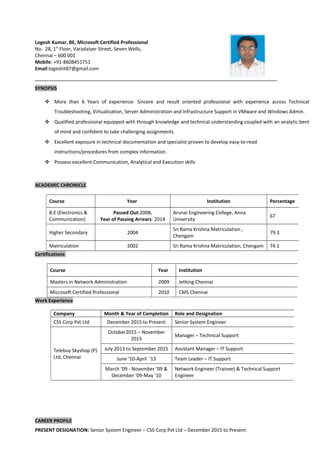 Logesh Kumar, BE, Microsoft Certified Professional
No. 28, 1st
Floor, Varadaiyer Street, Seven Wells,
Chennai – 600 001
Mobile: +91-8608451751
Email:logeshit87@gmail.com
SYNOPSIS
 More than 6 Years of experience- Sincere and result oriented professional with experience across Technical
Troubleshooting, Virtualization, Server Administration and Infrastructure Support in VMware and Windows Admin.
 Qualified professional equipped with through knowledge and technical understanding coupled with an analytic bent
of mind and confident to take challenging assignments.
 Excellent exposure in technical documentation and specialist proven to develop easy-to-read
instructions/procedures from complex information.
 Possess excellent Communication, Analytical and Execution skills
ACADEMIC CHRONICLE
Certifications
Work Experience
CAREER PROFILE
PRESENT DESIGNATION: Senior System Engineer – CSS Corp Pvt Ltd – December 2015 to Present
Course Year Institution Percentage
B.E (Electronics &
Communication)
Passed Out:2008,
Year of Passing Arrears: 2014
Arunai Engineering College, Anna
University
67
Higher Secondary 2004
Sri Rama Krishna Matriculation ,
Chengam
79.3
Matriculation 2002 Sri Rama Krishna Matriculation, Chengam 74.1
Course Year Institution
Masters in Network Administration 2009 Jetking Chennai
Microsoft Certified Professional 2010 CMS Chennai
Company Month & Year of Completion Role and Designation
CSS Corp Pvt Ltd December 2015 to Present Senior System Engineer
Telebuy Skyshop (P)
Ltd, Chennai
October2015 – November
2015
Manager – Technical Support
July 2013 to September 2015 Assistant Manager – IT Support
June ‘10-April ‘13 Team Leader – IT Support
March ’09 - November ’09 &
December ’09-May ’10
Network Engineer (Trainee) & Technical Support
Engineer
 