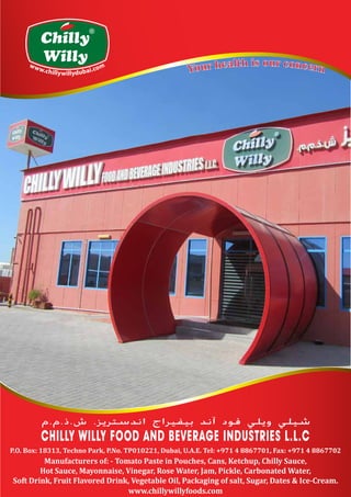 Chilly
Willy
R
www.chillywillyfoods.com
P.O. Box: 18313, Techno Park, P.No. TP010221, Dubai, U.A.E. Tel: +971 4 8867701, Fax: +971 4 8867702
Manufacturers of: - Tomato Paste in Pouches, Cans, Ketchup, Chilly Sauce,
Hot Sauce, Mayonnaise, Vinegar, Rose Water, Jam, Pickle, Carbonated Water,
Soft Drink, Fruit Flavored Drink, Vegetable Oil, Packaging of salt, Sugar, Dates & Ice-Cream.
 