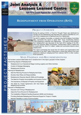 During the spring of 2012, a ‘Food for Thought’ Paper was distributed by
Canada and the Netherlands that describes the Lessons Identified as a re-
sult of their redeployment of fighting forces from Afghanistan.
The NATO Logistics Committee, on behalf of the NATO Military Committee
(MC), sponsored this report to assist ISAF Troop Contributing Nations
(TCN) preparing to withdraw from Afghanistan. The need to share lessons
from redeployment was discussed at the April 2012 meeting of the MC,
where the Supreme Allied Commander Transformation (SACT) stated that
he would task the JALLC to collect, collate and summarize lessons about
redeployment.
This report summarizes the inputs from 24 nations and organizations that
responded to the SACT letter inviting them to share their lessons from their
experience relating to redeployment from national, NATO or other multina-
tional operations.
PROJECT OVERVIEW
The fourteen Lessons listed below are in narrative form in the report, grouped in three chapters:
Overarching Aspects of Redeployment
 Redeployment is an Operational Stage involving Logistics and Other Activities
 Content of Strategic Messaging
 Redeployment Doctrine
Planning for Redeployment
 Start the Planning Process for Redeployment Early
 Develop Clear Roles and Responsibilities
 Redeployment Requires Specific Skills and Knowledge
 The Need for Property Accountability and Inventory Control
 The Importance of Disposal of Property and Equipment
 The Need for Transit Agreements with Host Nation and
Neighbouring Countries
Execution of Redeployment
 Execution and Timing of Redeployment
 Adjust the Force Structure for Redeployment
 The Availability of Material Handling Equipment (MHE) and Containers
 Providing Dedicated Redeployment Personnel Support to Troops in Theatre
 Maintain Flexibility in Lines of Communication
MAIN FINDINGS AND RECOMMENDATIONS
Soil Remediation prior to redeploying from a
Forward Operating Base
ISAF signals personnel preparing a camp
network prior to redeployment
REDEPLOYMENT FROM OPERATIONS (RFO)
Report Published on 15 February 2013
PROJECTFACTSHEETPROJECTFACTSHEET
 