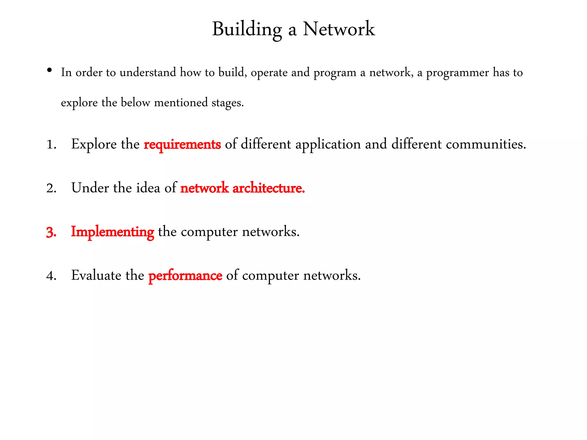 Building a Network
• In order to understand how to build, operate and program a network, a programmer has to
explore the below mentioned stages.
1. Explore the requirements of different application and different communities.
2. Under the idea of network architecture.
3. Implementing the computer networks.
4. Evaluate the performance of computer networks.
 