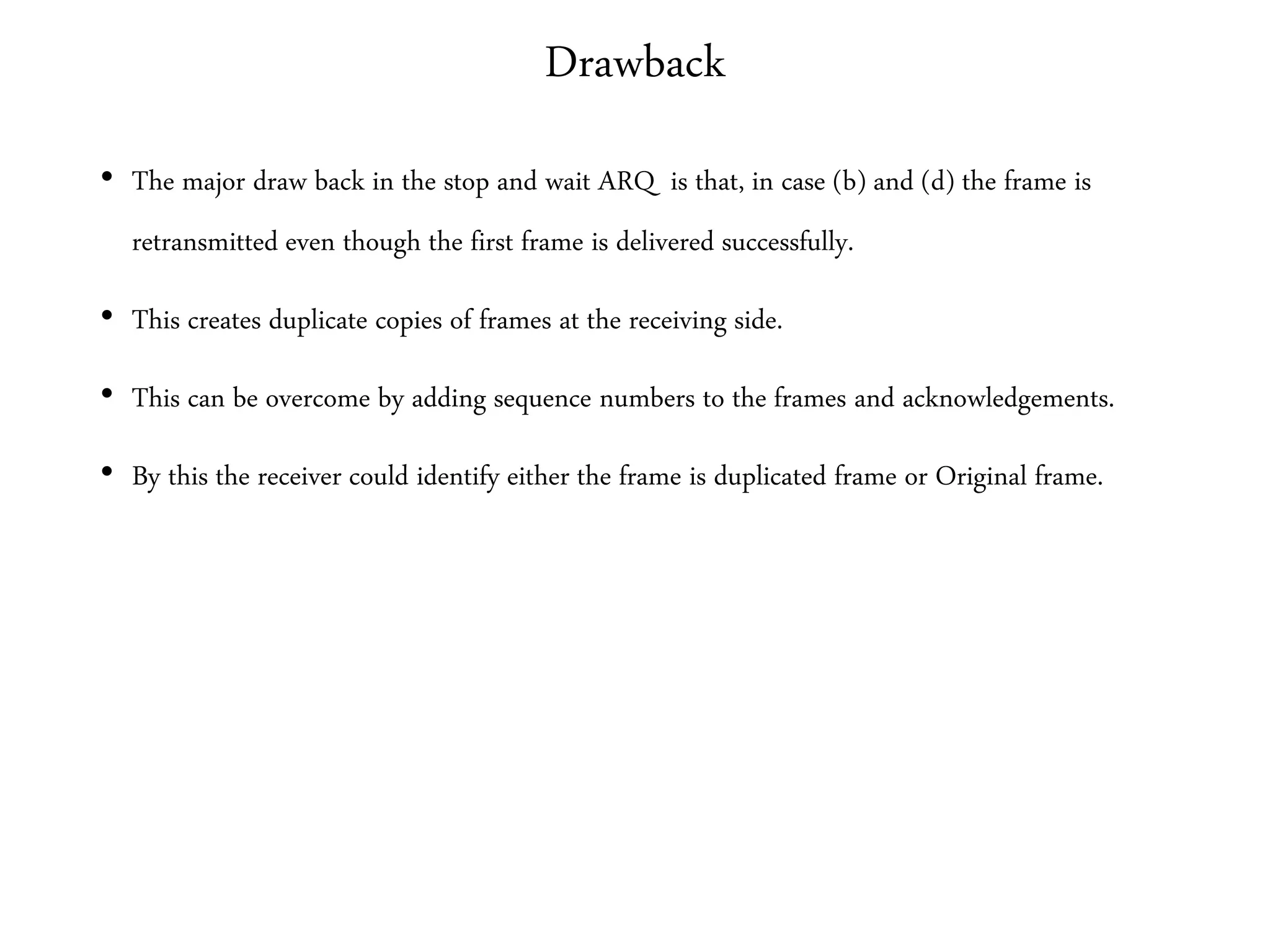 Drawback
• The major draw back in the stop and wait ARQ is that, in case (b) and (d) the frame is
retransmitted even though the first frame is delivered successfully.
• This creates duplicate copies of frames at the receiving side.
• This can be overcome by adding sequence numbers to the frames and acknowledgements.
• By this the receiver could identify either the frame is duplicated frame or Original frame.
 