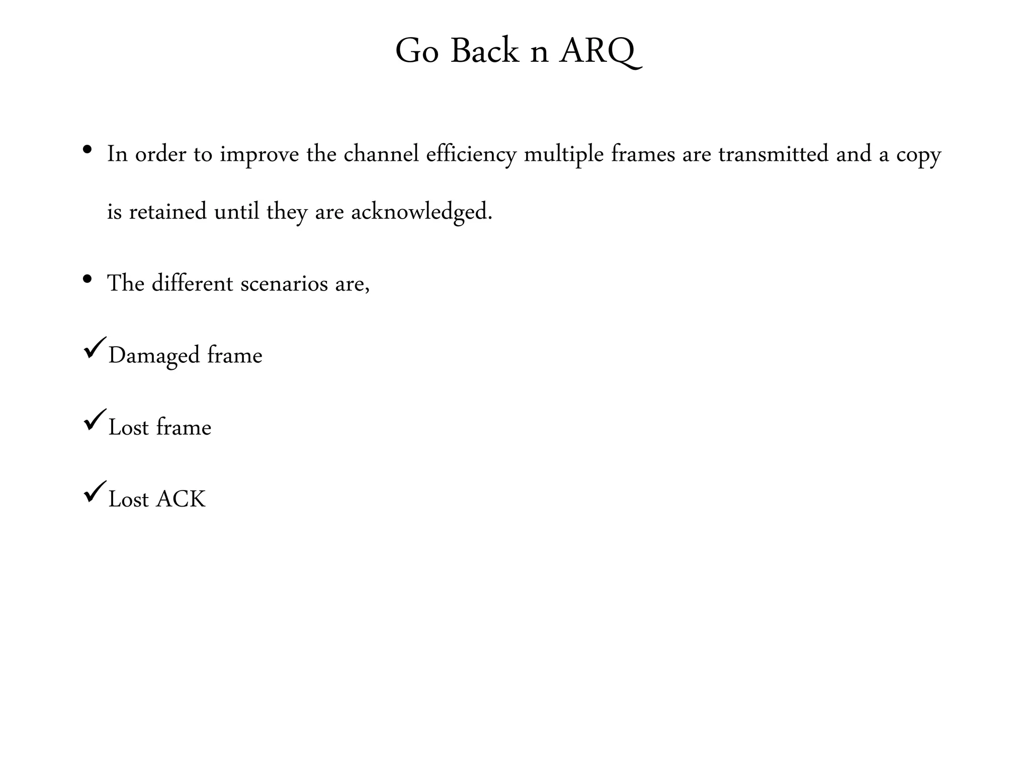 Go Back n ARQ
• In order to improve the channel efficiency multiple frames are transmitted and a copy
is retained until they are acknowledged.
• The different scenarios are,
Damaged frame
Lost frame
Lost ACK
 