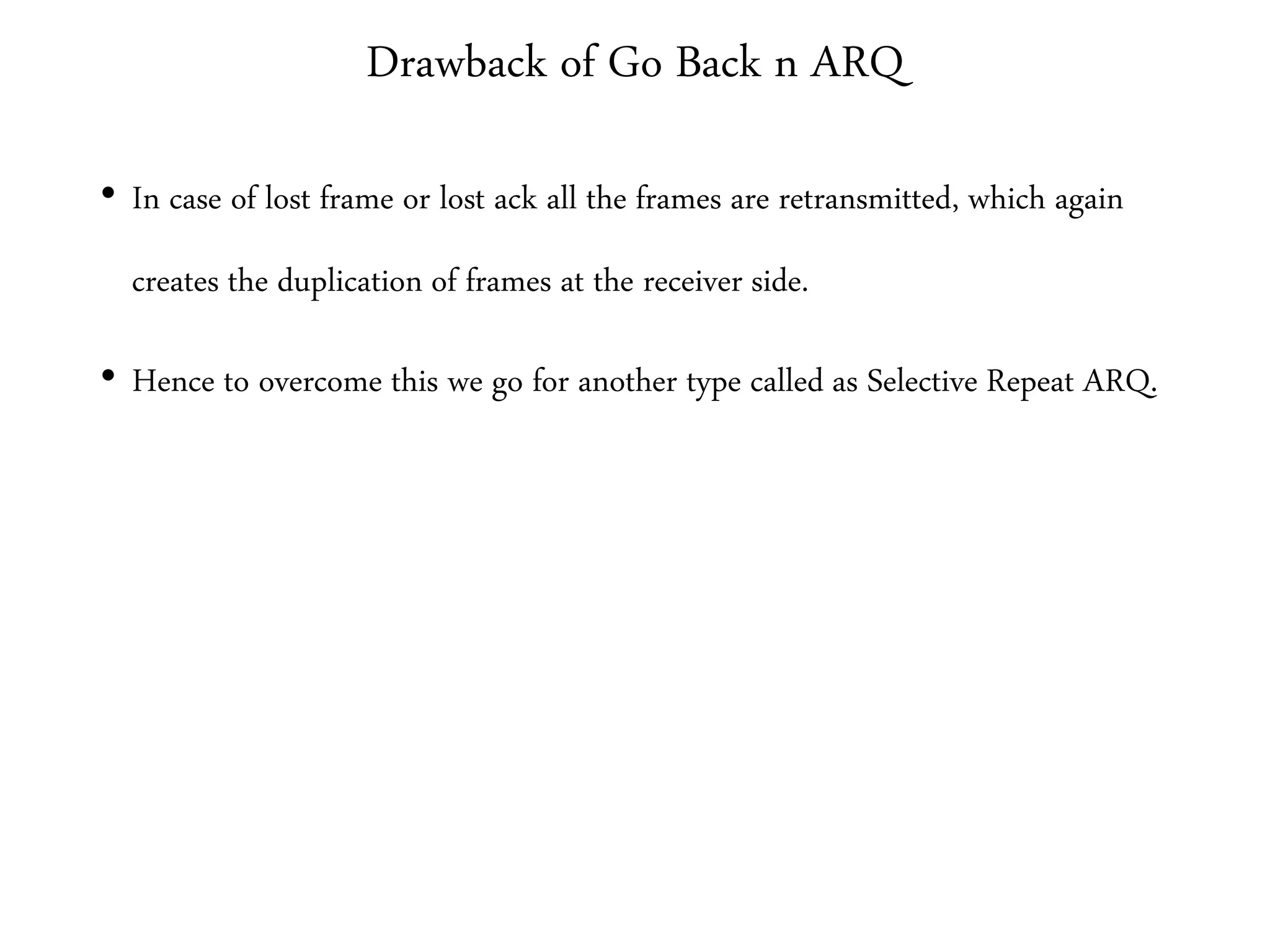 Drawback of Go Back n ARQ
• In case of lost frame or lost ack all the frames are retransmitted, which again
creates the duplication of frames at the receiver side.
• Hence to overcome this we go for another type called as Selective Repeat ARQ.
 