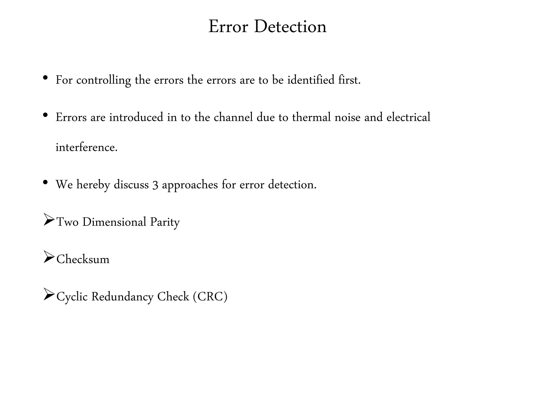 Error Detection
• For controlling the errors the errors are to be identified first.
• Errors are introduced in to the channel due to thermal noise and electrical
interference.
• We hereby discuss 3 approaches for error detection.
Two Dimensional Parity
Checksum
Cyclic Redundancy Check (CRC)
 