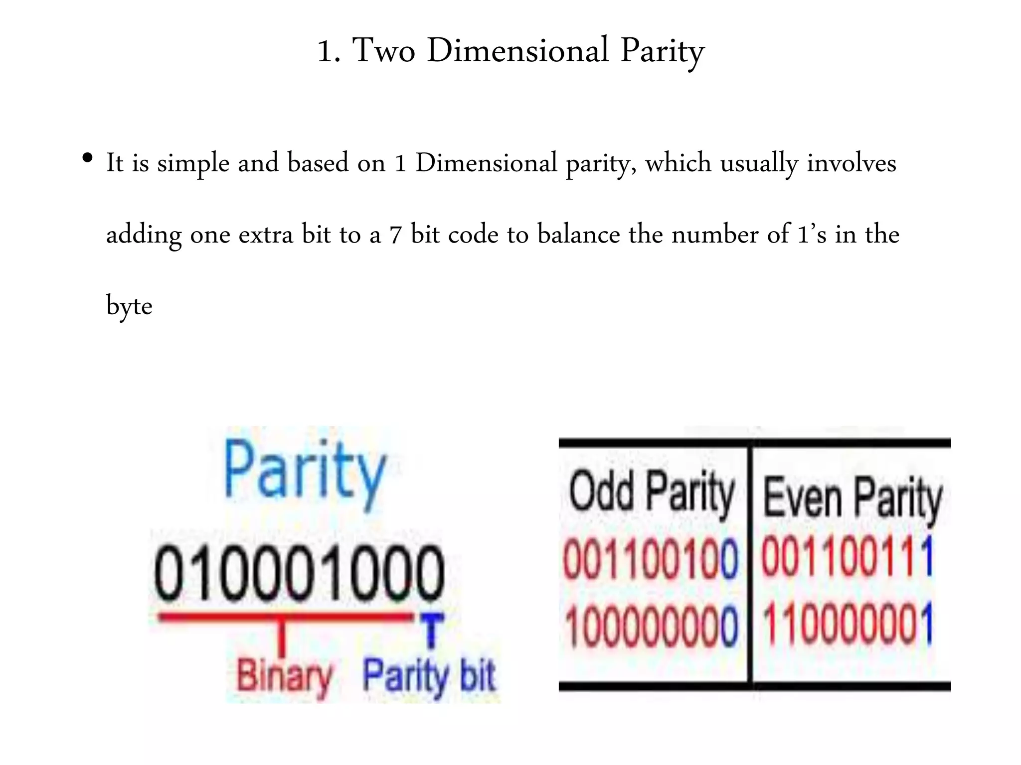 1. Two Dimensional Parity
• It is simple and based on 1 Dimensional parity, which usually involves
adding one extra bit to a 7 bit code to balance the number of 1’s in the
byte
 