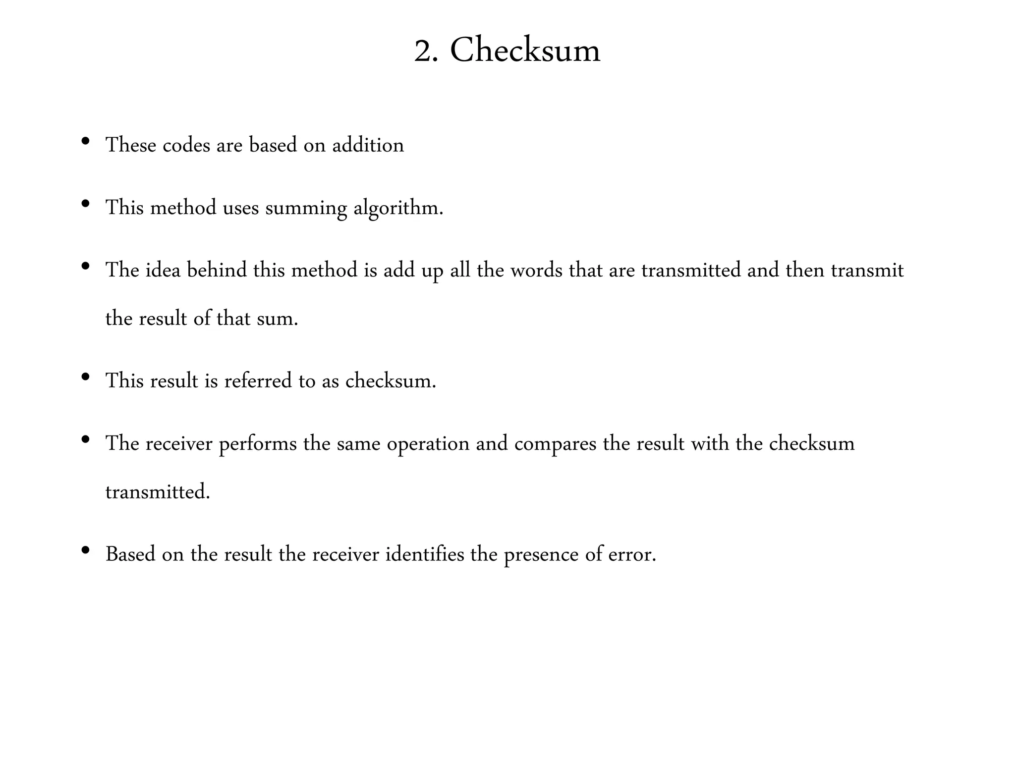 2. Checksum
• These codes are based on addition
• This method uses summing algorithm.
• The idea behind this method is add up all the words that are transmitted and then transmit
the result of that sum.
• This result is referred to as checksum.
• The receiver performs the same operation and compares the result with the checksum
transmitted.
• Based on the result the receiver identifies the presence of error.
 