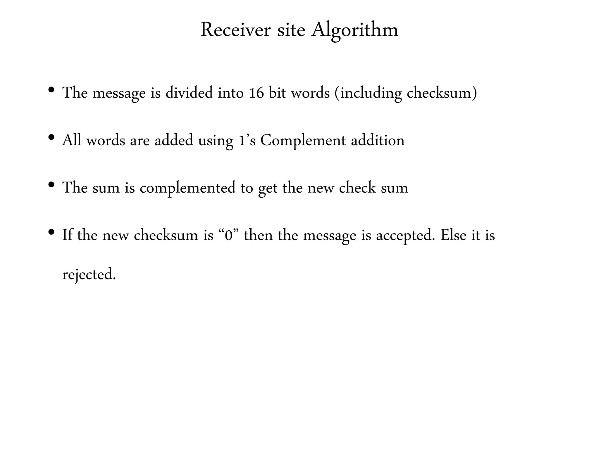 Receiver site Algorithm
• The message is divided into 16 bit words (including checksum)
• All words are added using 1’s Complement addition
• The sum is complemented to get the new check sum
• If the new checksum is “0” then the message is accepted. Else it is
rejected.
 