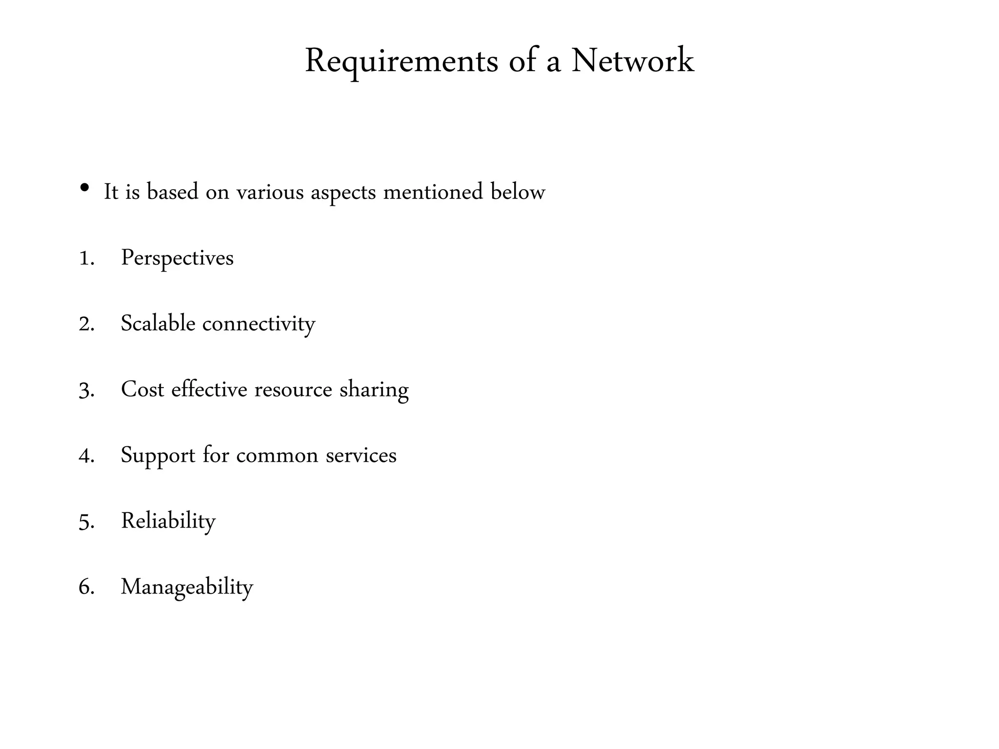 Requirements of a Network
• It is based on various aspects mentioned below
1. Perspectives
2. Scalable connectivity
3. Cost effective resource sharing
4. Support for common services
5. Reliability
6. Manageability
 