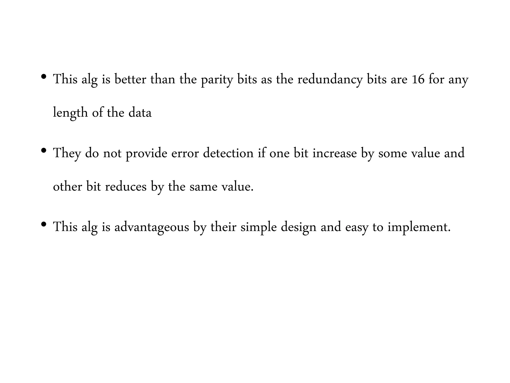 • This alg is better than the parity bits as the redundancy bits are 16 for any
length of the data
• They do not provide error detection if one bit increase by some value and
other bit reduces by the same value.
• This alg is advantageous by their simple design and easy to implement.
 