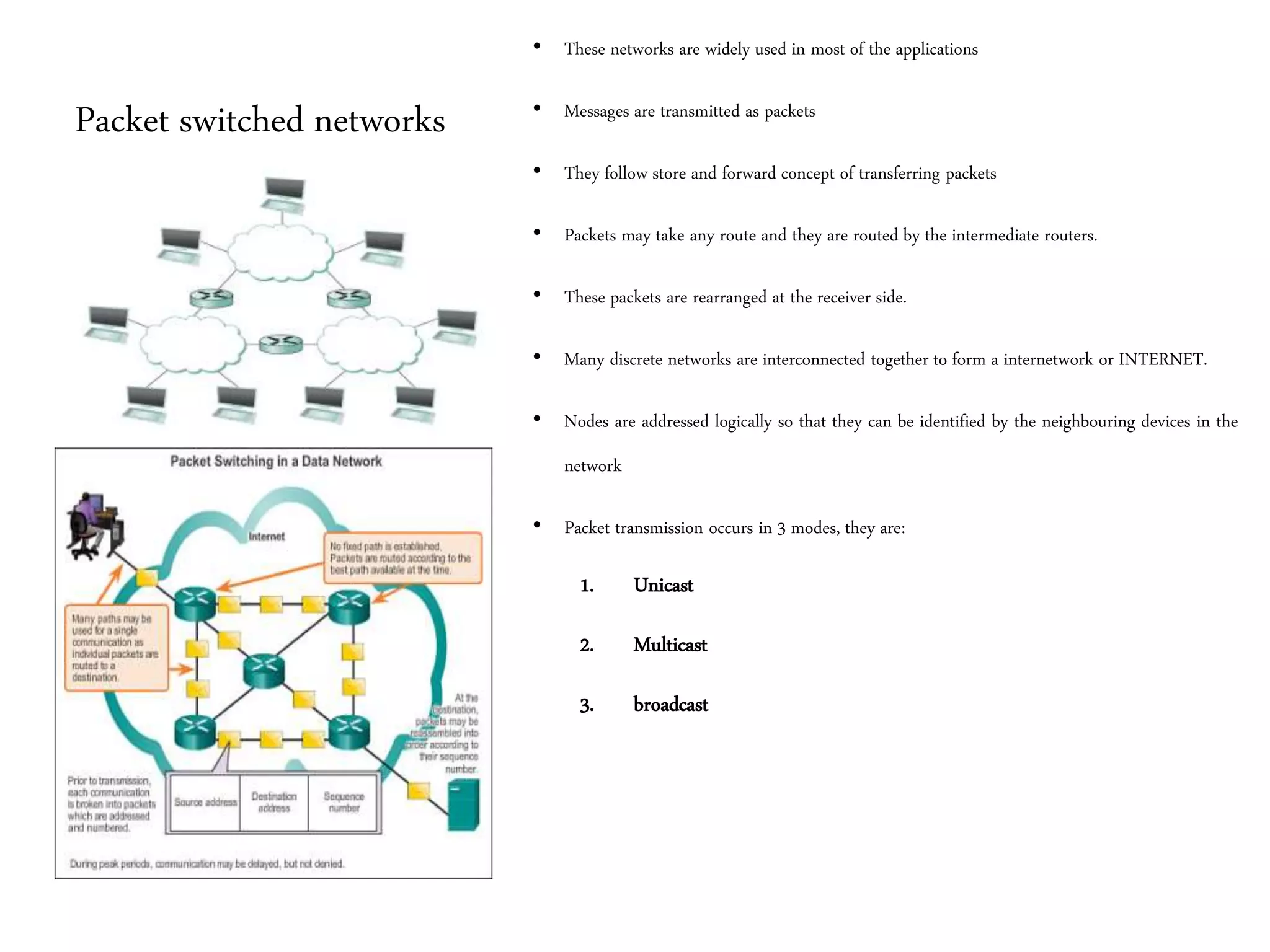 Packet switched networks
• These networks are widely used in most of the applications
• Messages are transmitted as packets
• They follow store and forward concept of transferring packets
• Packets may take any route and they are routed by the intermediate routers.
• These packets are rearranged at the receiver side.
• Many discrete networks are interconnected together to form a internetwork or INTERNET.
• Nodes are addressed logically so that they can be identified by the neighbouring devices in the
network
• Packet transmission occurs in 3 modes, they are:
1. Unicast
2. Multicast
3. broadcast
 