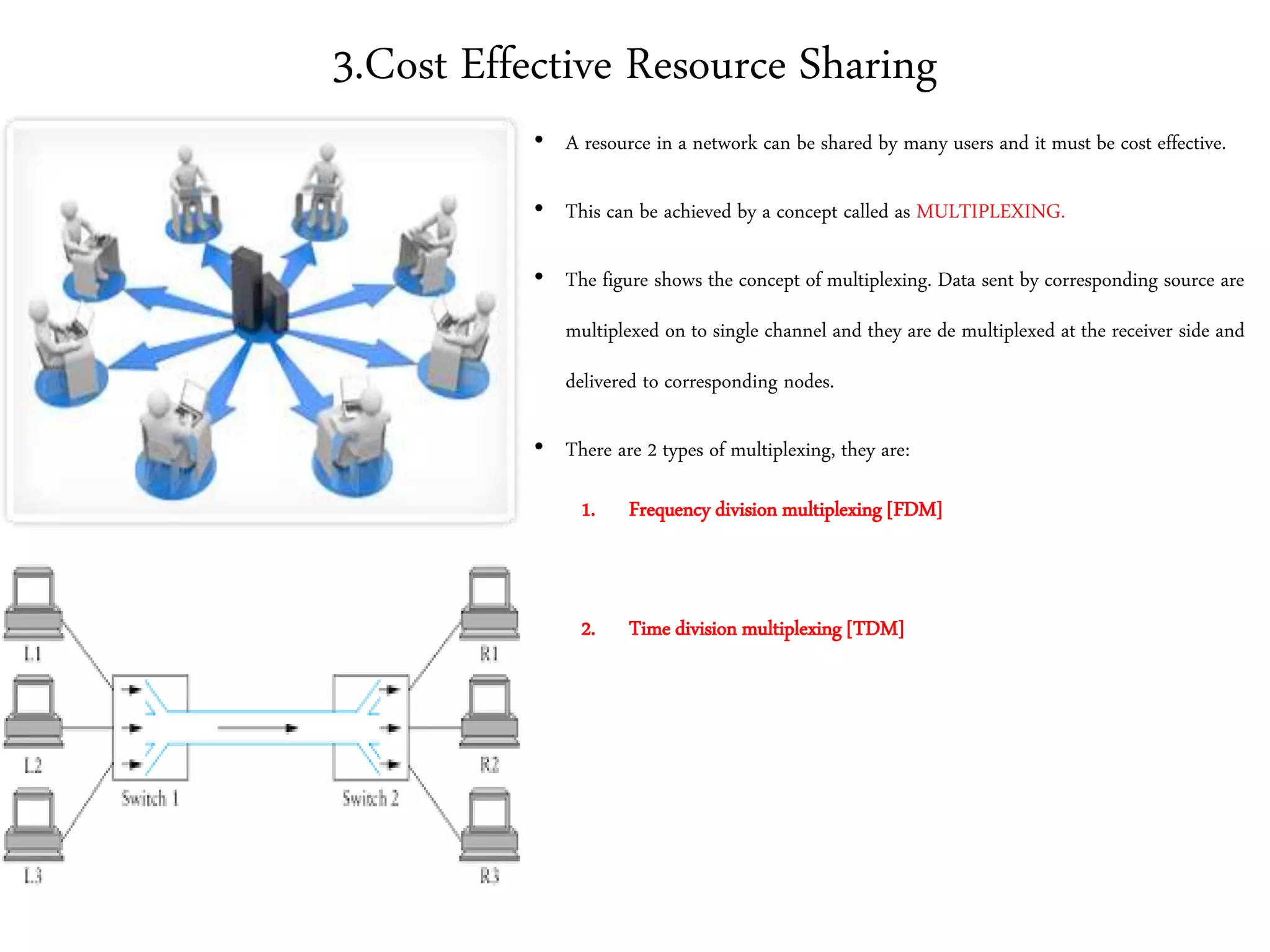 3.Cost Effective Resource Sharing
• A resource in a network can be shared by many users and it must be cost effective.
• This can be achieved by a concept called as MULTIPLEXING.
• The figure shows the concept of multiplexing. Data sent by corresponding source are
multiplexed on to single channel and they are de multiplexed at the receiver side and
delivered to corresponding nodes.
• There are 2 types of multiplexing, they are:
1. Frequency division multiplexing [FDM]
2. Time division multiplexing [TDM]
 