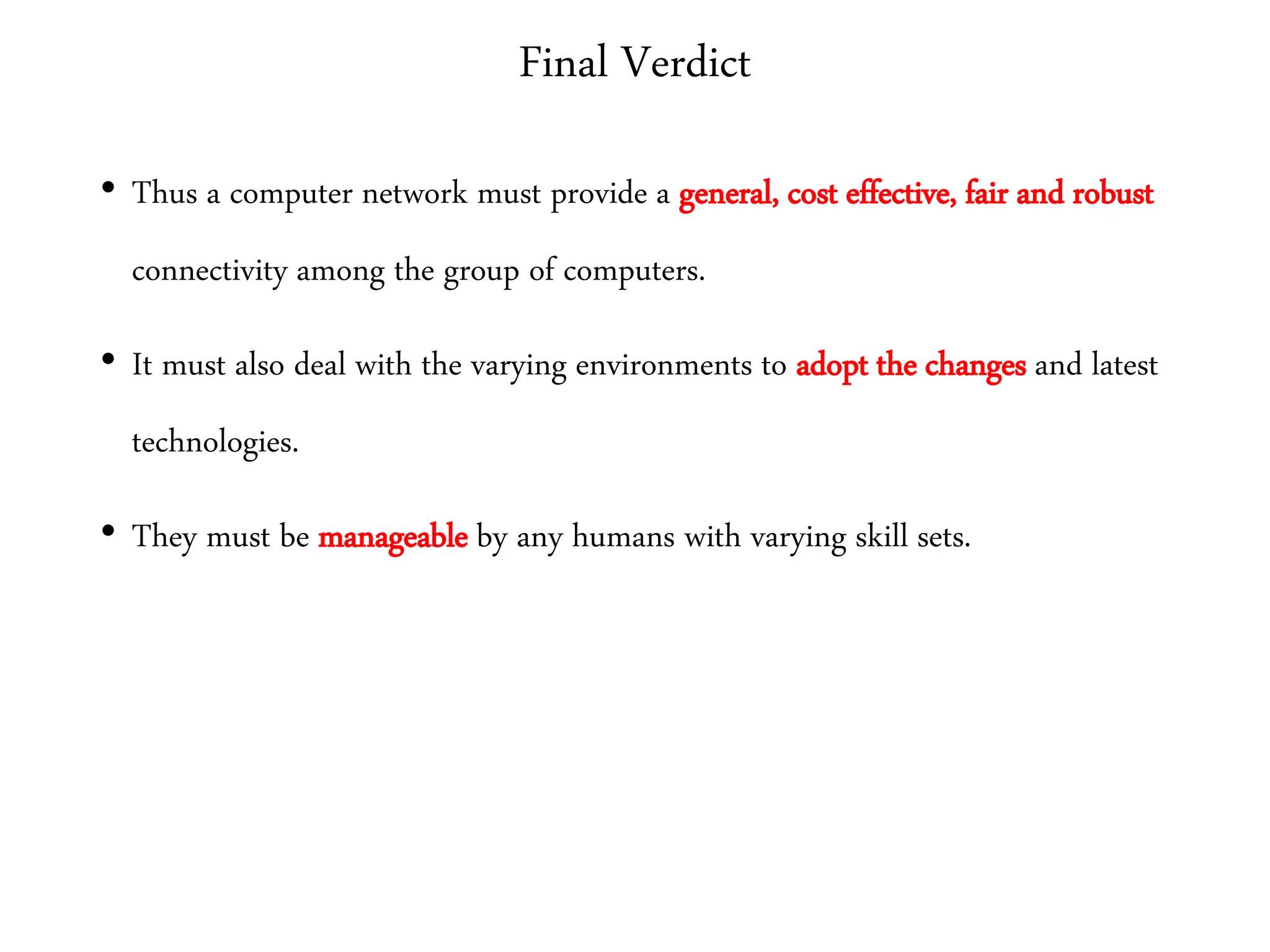Final Verdict
• Thus a computer network must provide a general, cost effective, fair and robust
connectivity among the group of computers.
• It must also deal with the varying environments to adopt the changes and latest
technologies.
• They must be manageable by any humans with varying skill sets.
 