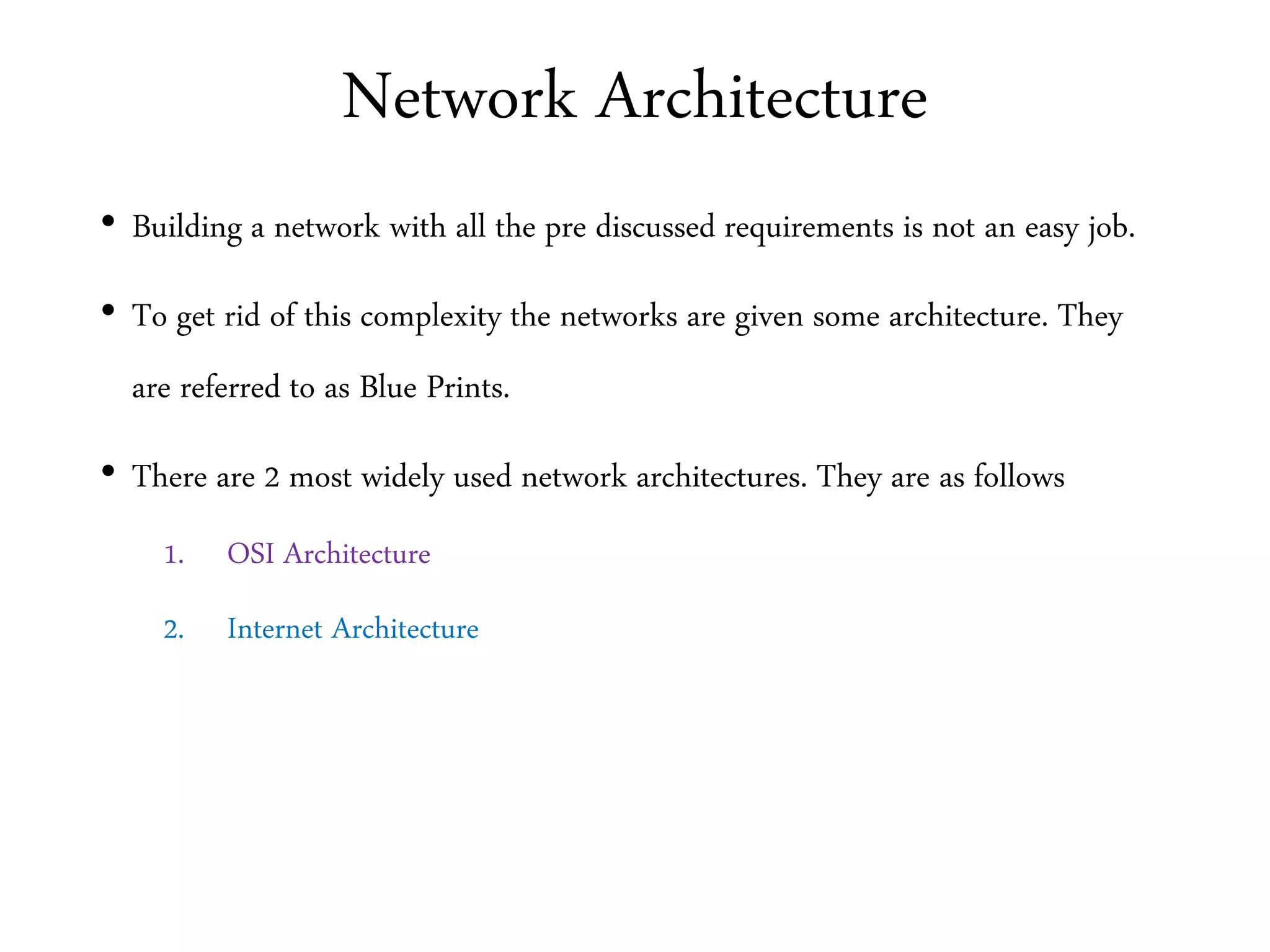 Network Architecture
• Building a network with all the pre discussed requirements is not an easy job.
• To get rid of this complexity the networks are given some architecture. They
are referred to as Blue Prints.
• There are 2 most widely used network architectures. They are as follows
1. OSI Architecture
2. Internet Architecture
 