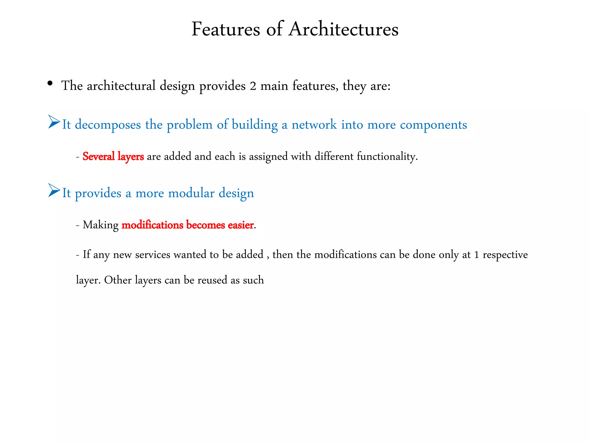 Features of Architectures
• The architectural design provides 2 main features, they are:
It decomposes the problem of building a network into more components
- Several layers are added and each is assigned with different functionality.
It provides a more modular design
- Making modifications becomes easier.
- If any new services wanted to be added , then the modifications can be done only at 1 respective
layer. Other layers can be reused as such
 