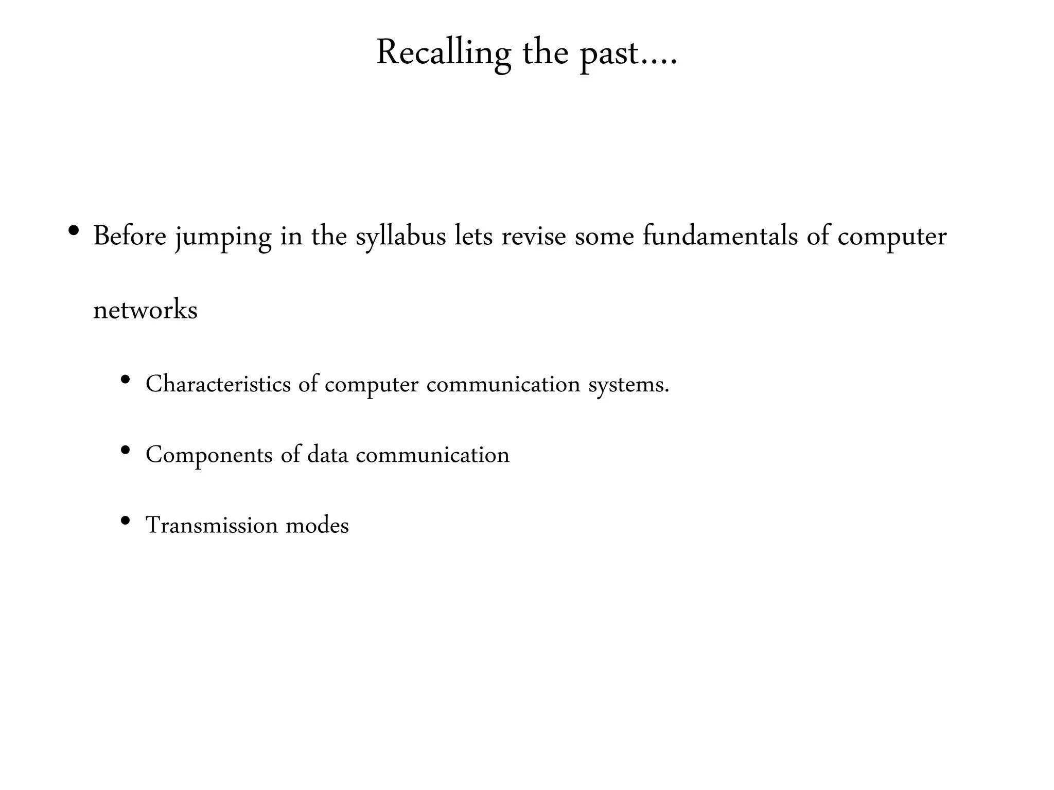 Recalling the past….
• Before jumping in the syllabus lets revise some fundamentals of computer
networks
• Characteristics of computer communication systems.
• Components of data communication
• Transmission modes
 