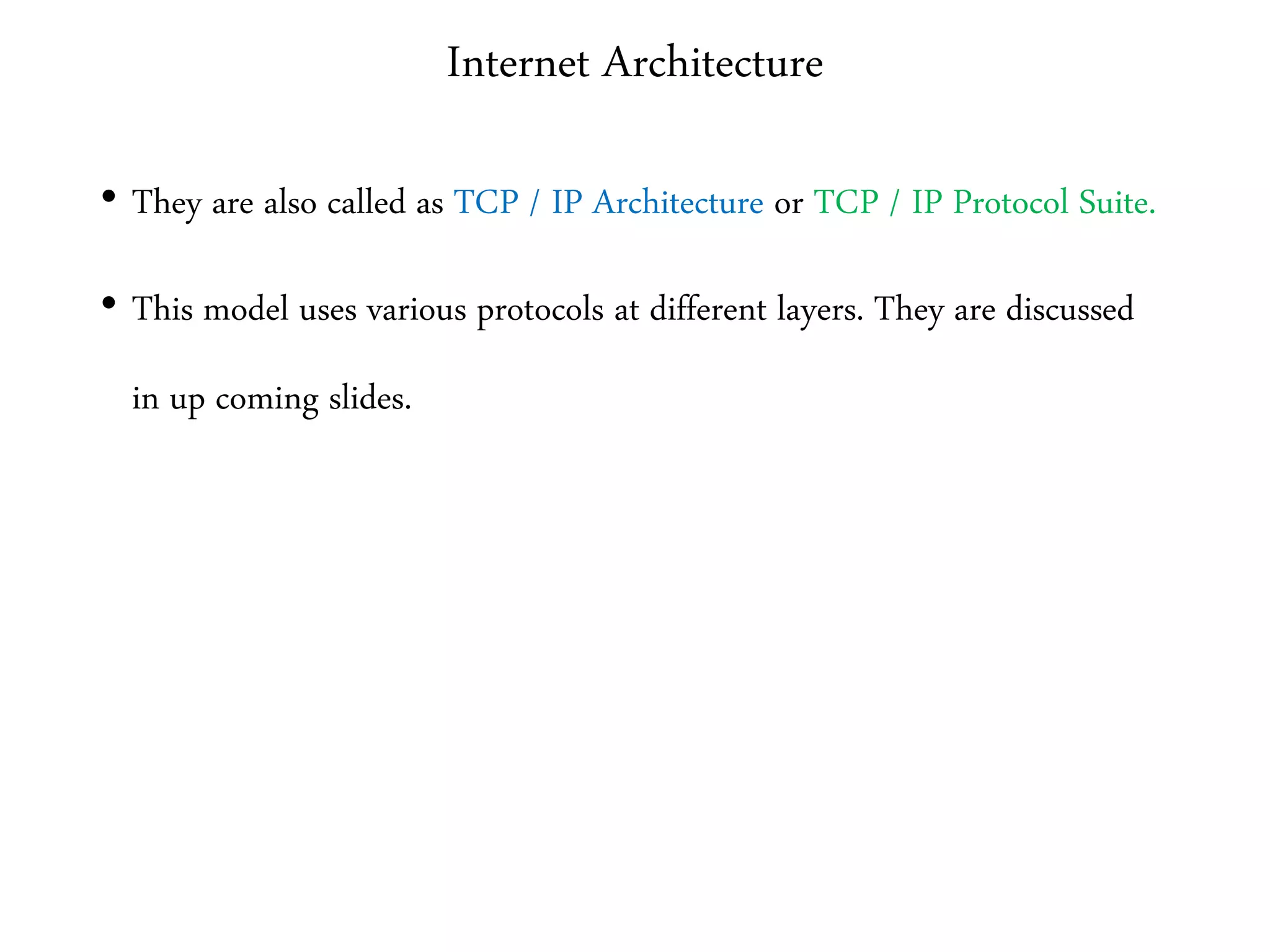 Internet Architecture
• They are also called as TCP / IP Architecture or TCP / IP Protocol Suite.
• This model uses various protocols at different layers. They are discussed
in up coming slides.
 