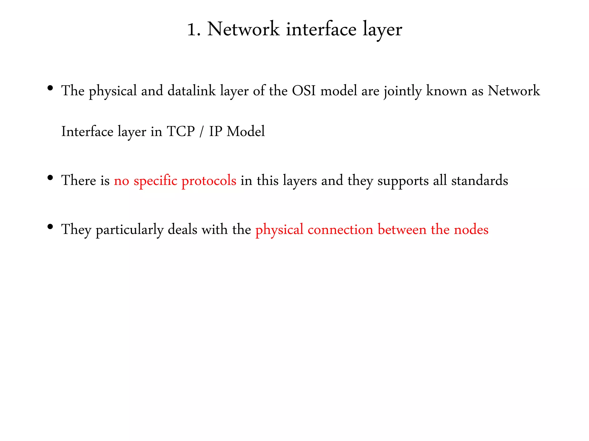 1. Network interface layer
• The physical and datalink layer of the OSI model are jointly known as Network
Interface layer in TCP / IP Model
• There is no specific protocols in this layers and they supports all standards
• They particularly deals with the physical connection between the nodes
 