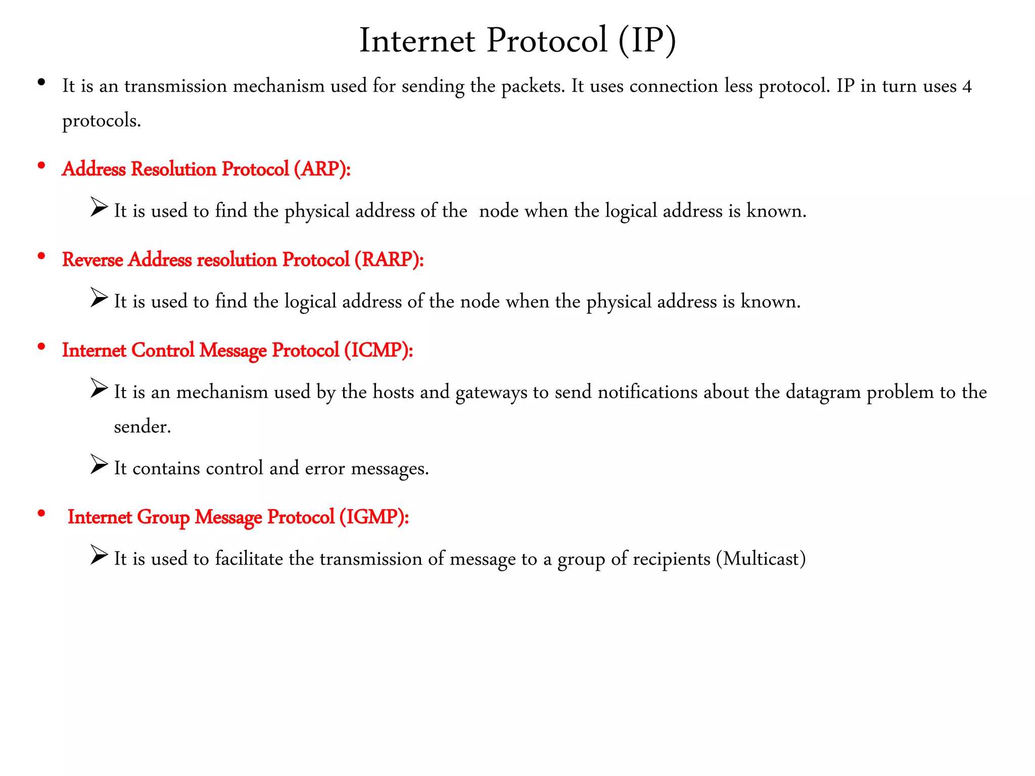 Internet Protocol (IP)
• It is an transmission mechanism used for sending the packets. It uses connection less protocol. IP in turn uses 4
protocols.
• Address Resolution Protocol (ARP):
It is used to find the physical address of the node when the logical address is known.
• Reverse Address resolution Protocol (RARP):
It is used to find the logical address of the node when the physical address is known.
• Internet Control Message Protocol (ICMP):
It is an mechanism used by the hosts and gateways to send notifications about the datagram problem to the
sender.
It contains control and error messages.
• Internet Group Message Protocol (IGMP):
It is used to facilitate the transmission of message to a group of recipients (Multicast)
 