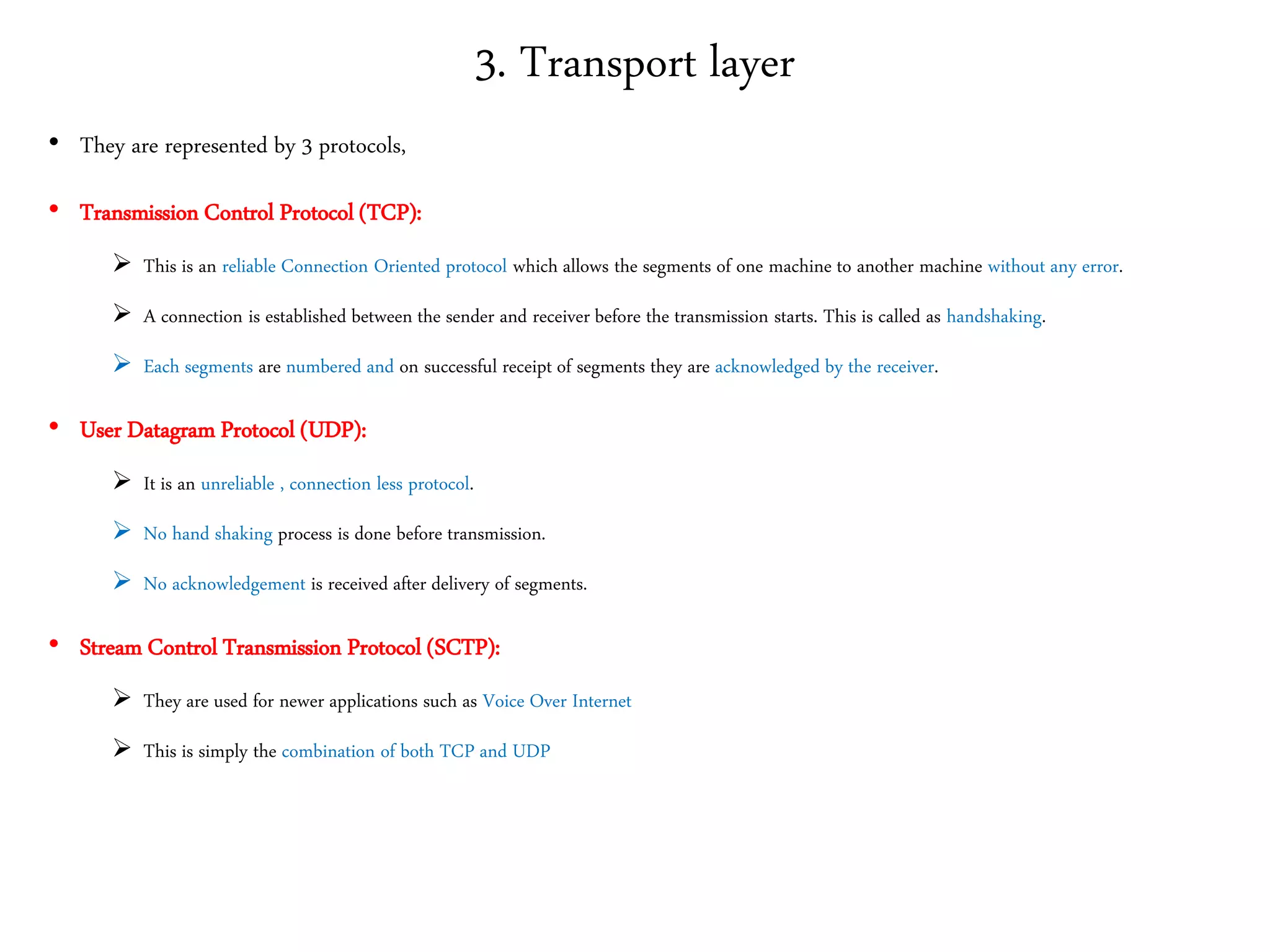 3. Transport layer
• They are represented by 3 protocols,
• Transmission Control Protocol (TCP):
 This is an reliable Connection Oriented protocol which allows the segments of one machine to another machine without any error.
 A connection is established between the sender and receiver before the transmission starts. This is called as handshaking.
 Each segments are numbered and on successful receipt of segments they are acknowledged by the receiver.
• User Datagram Protocol (UDP):
 It is an unreliable , connection less protocol.
 No hand shaking process is done before transmission.
 No acknowledgement is received after delivery of segments.
• Stream Control Transmission Protocol (SCTP):
 They are used for newer applications such as Voice Over Internet
 This is simply the combination of both TCP and UDP
 