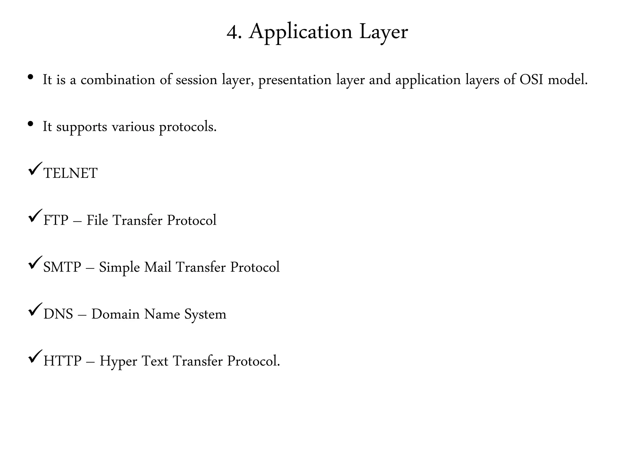 4. Application Layer
• It is a combination of session layer, presentation layer and application layers of OSI model.
• It supports various protocols.
TELNET
FTP – File Transfer Protocol
SMTP – Simple Mail Transfer Protocol
DNS – Domain Name System
HTTP – Hyper Text Transfer Protocol.
 