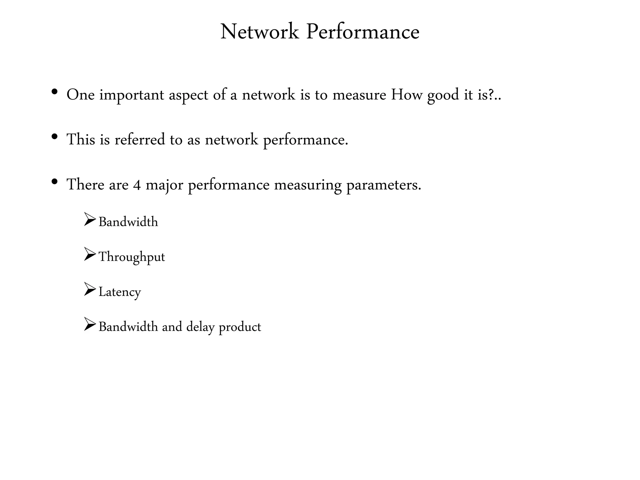Network Performance
• One important aspect of a network is to measure How good it is?..
• This is referred to as network performance.
• There are 4 major performance measuring parameters.
Bandwidth
Throughput
Latency
Bandwidth and delay product
 