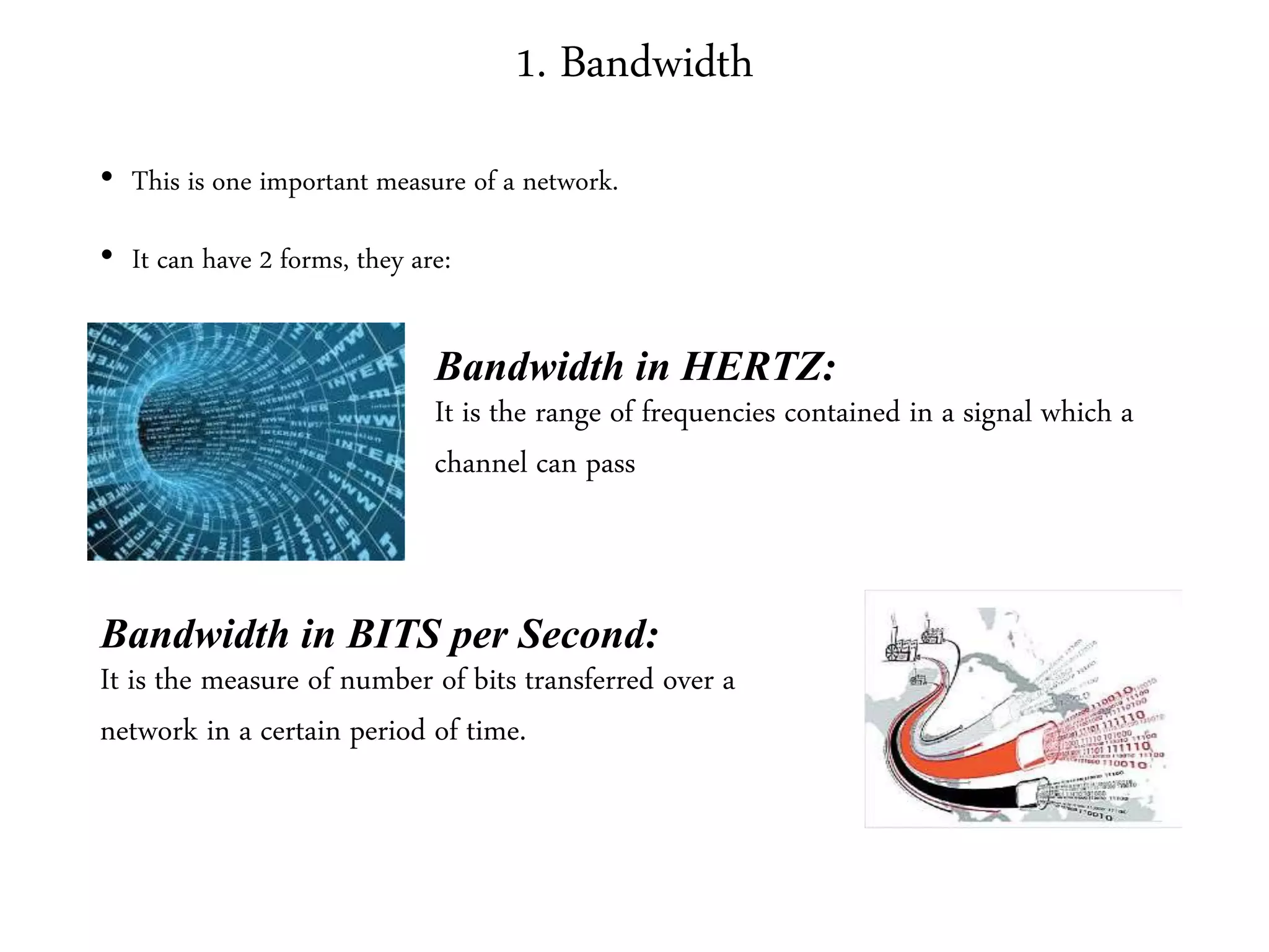 1. Bandwidth
• This is one important measure of a network.
• It can have 2 forms, they are:
Bandwidth in HERTZ:
It is the range of frequencies contained in a signal which a
channel can pass
Bandwidth in BITS per Second:
It is the measure of number of bits transferred over a
network in a certain period of time.
 