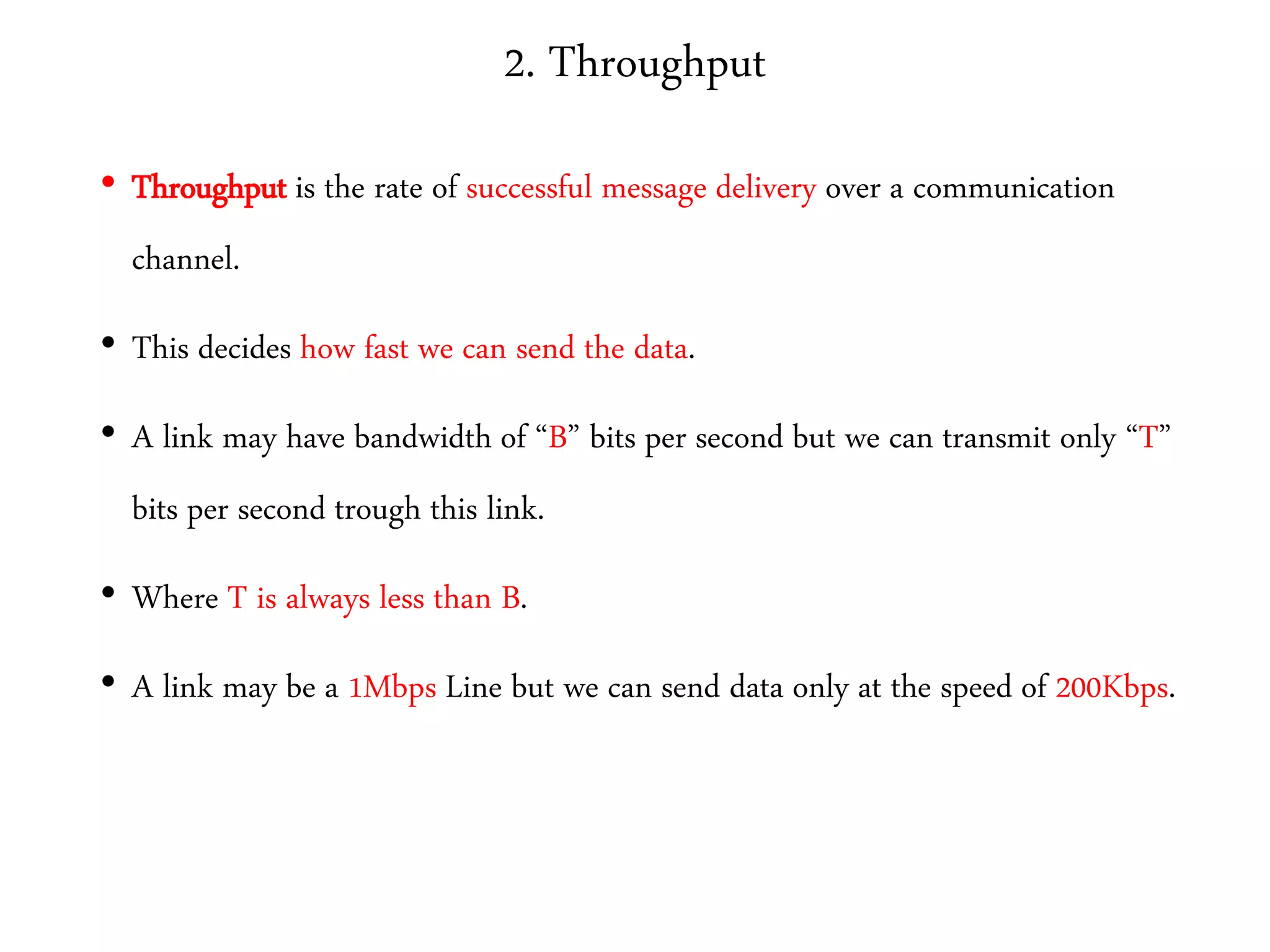 2. Throughput
• Throughput is the rate of successful message delivery over a communication
channel.
• This decides how fast we can send the data.
• A link may have bandwidth of “B” bits per second but we can transmit only “T”
bits per second trough this link.
• Where T is always less than B.
• A link may be a 1Mbps Line but we can send data only at the speed of 200Kbps.
 