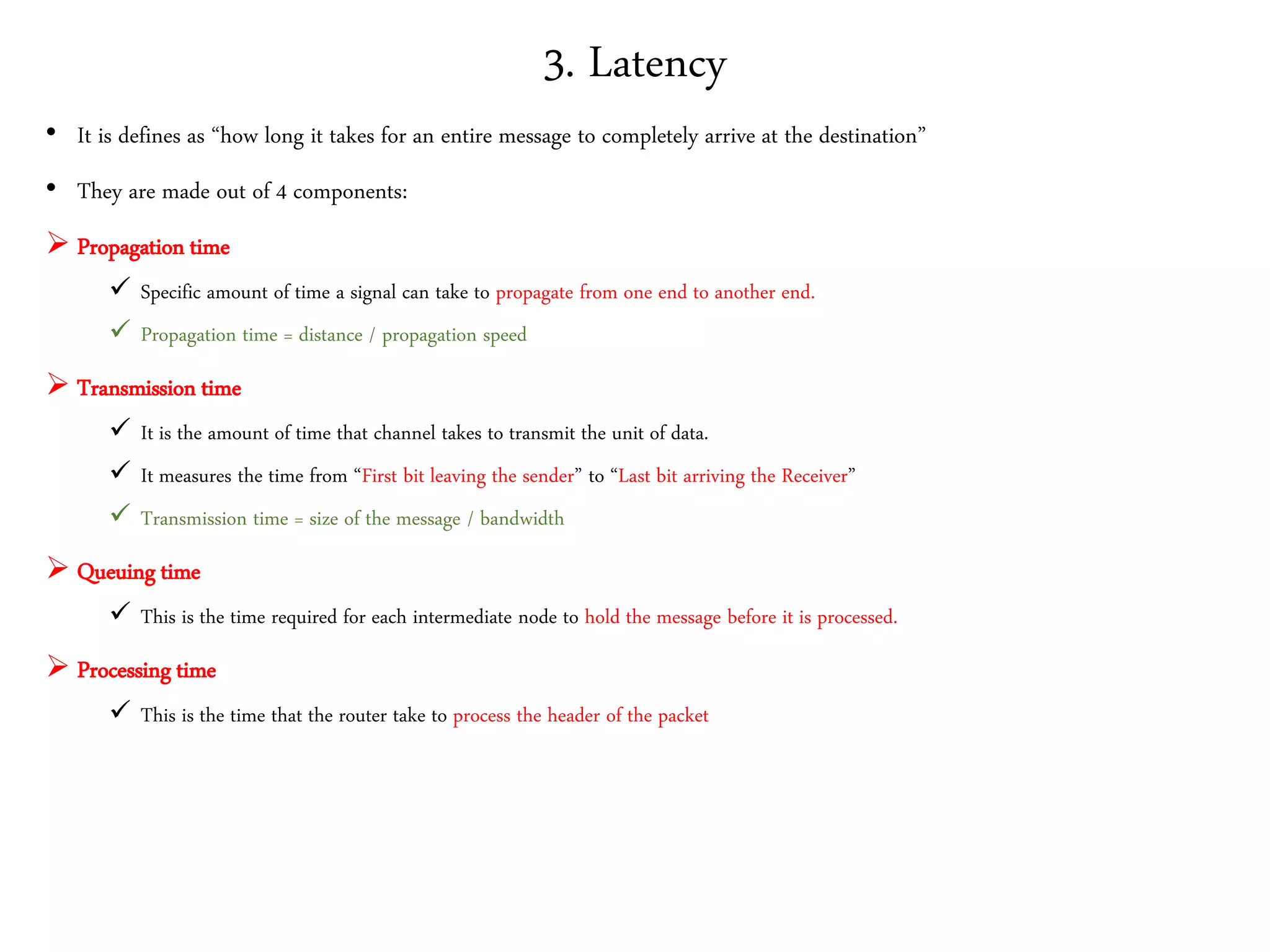 3. Latency
• It is defines as “how long it takes for an entire message to completely arrive at the destination”
• They are made out of 4 components:
 Propagation time
 Specific amount of time a signal can take to propagate from one end to another end.
 Propagation time = distance / propagation speed
 Transmission time
 It is the amount of time that channel takes to transmit the unit of data.
 It measures the time from “First bit leaving the sender” to “Last bit arriving the Receiver”
 Transmission time = size of the message / bandwidth
 Queuing time
 This is the time required for each intermediate node to hold the message before it is processed.
 Processing time
 This is the time that the router take to process the header of the packet
 