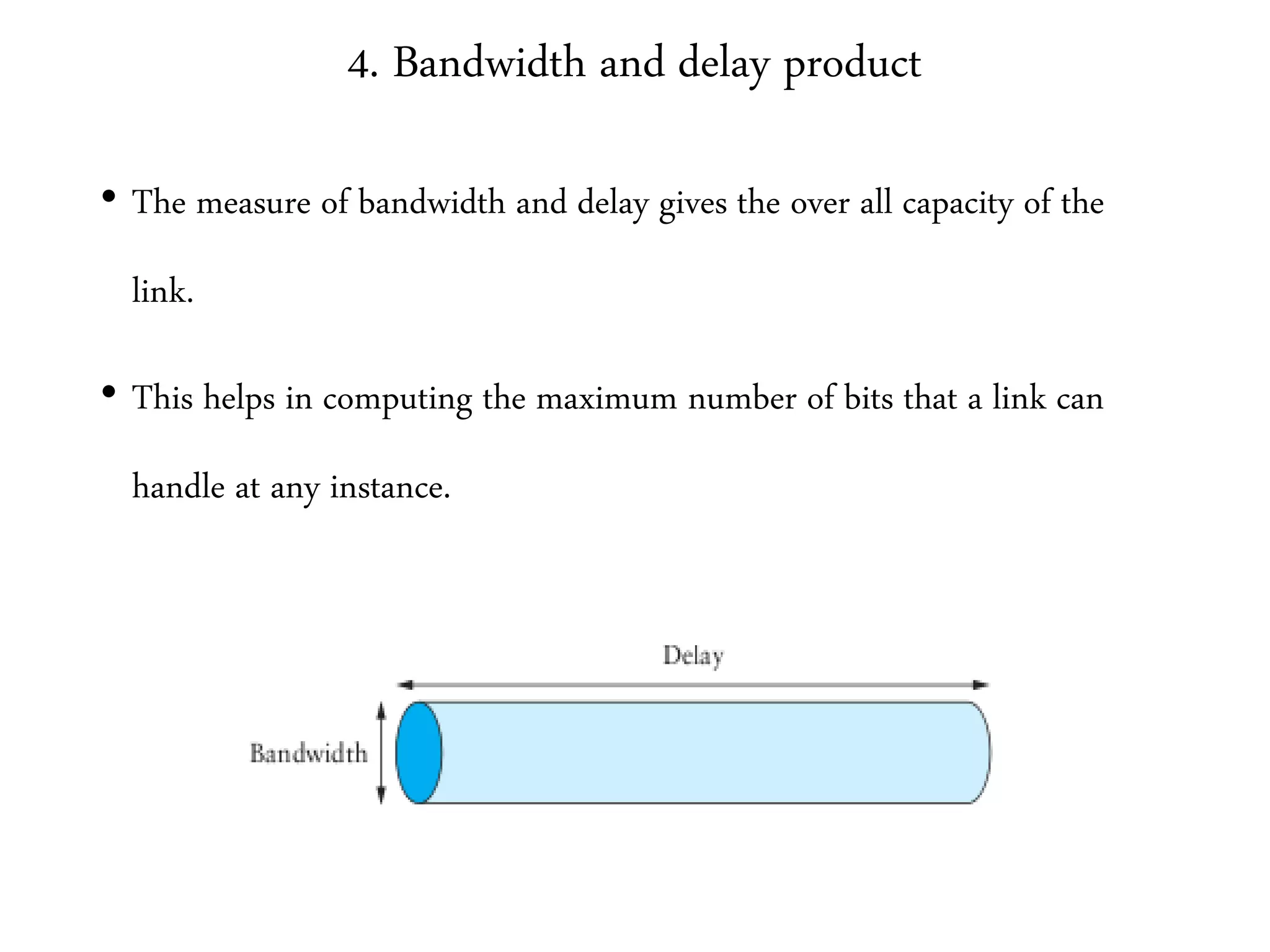 4. Bandwidth and delay product
• The measure of bandwidth and delay gives the over all capacity of the
link.
• This helps in computing the maximum number of bits that a link can
handle at any instance.
 