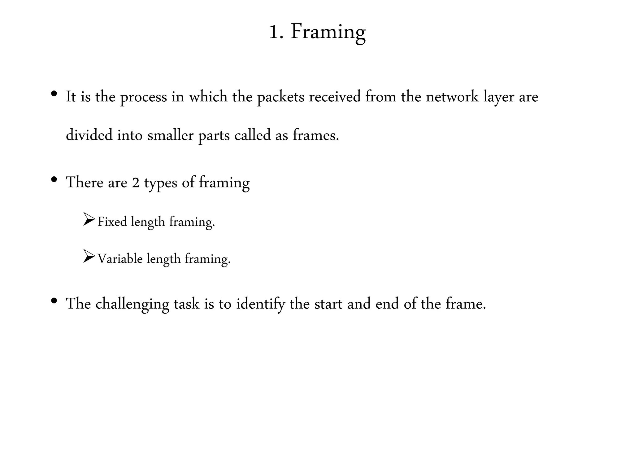 1. Framing
• It is the process in which the packets received from the network layer are
divided into smaller parts called as frames.
• There are 2 types of framing
Fixed length framing.
Variable length framing.
• The challenging task is to identify the start and end of the frame.
 