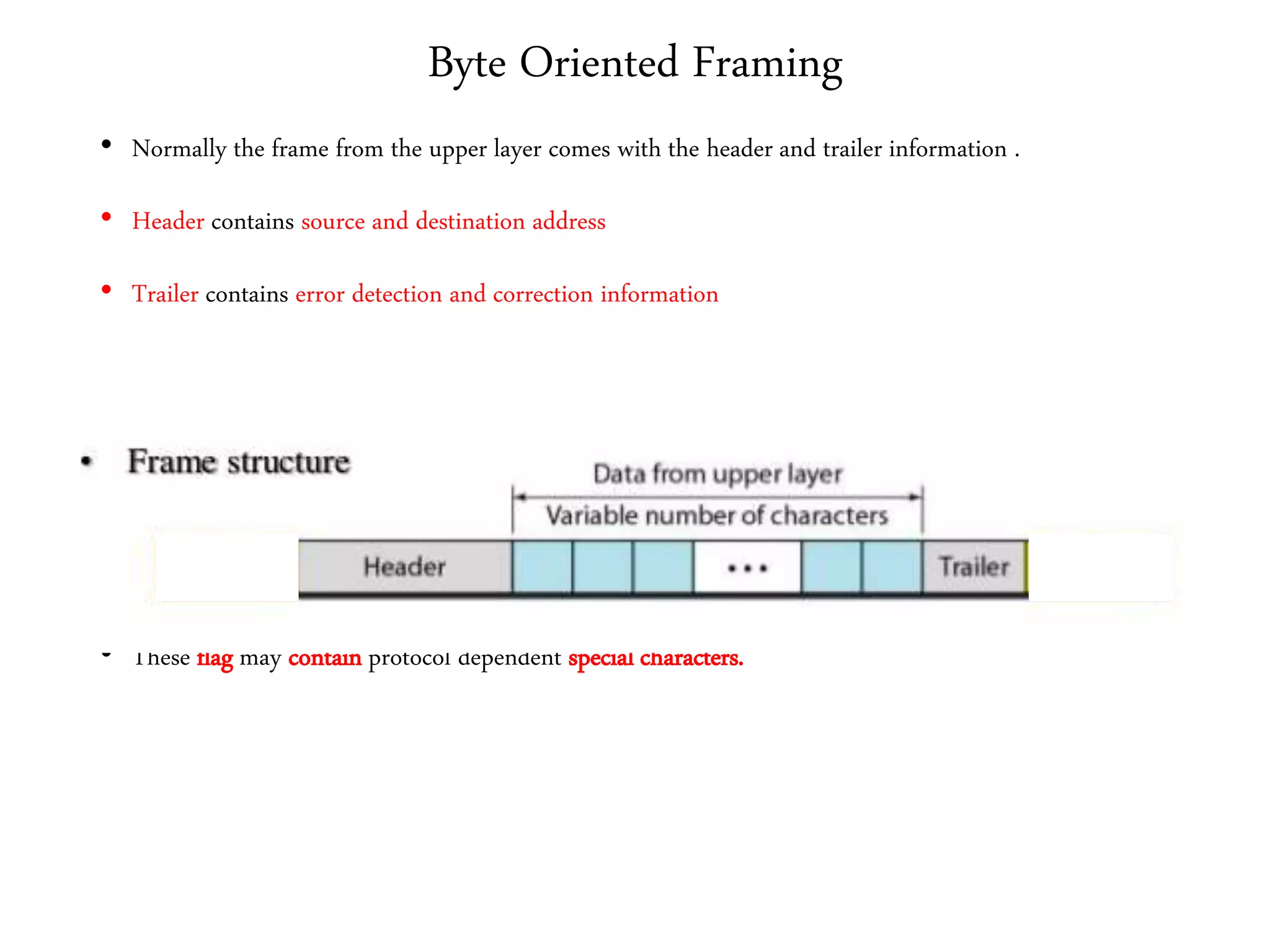 Byte Oriented Framing
• Normally the frame from the upper layer comes with the header and trailer information .
• Header contains source and destination address
• Trailer contains error detection and correction information
• In order to identify the frame boundaries an 8 bit flag is added at both the ends
• These flag may contain protocol dependent special characters.
 