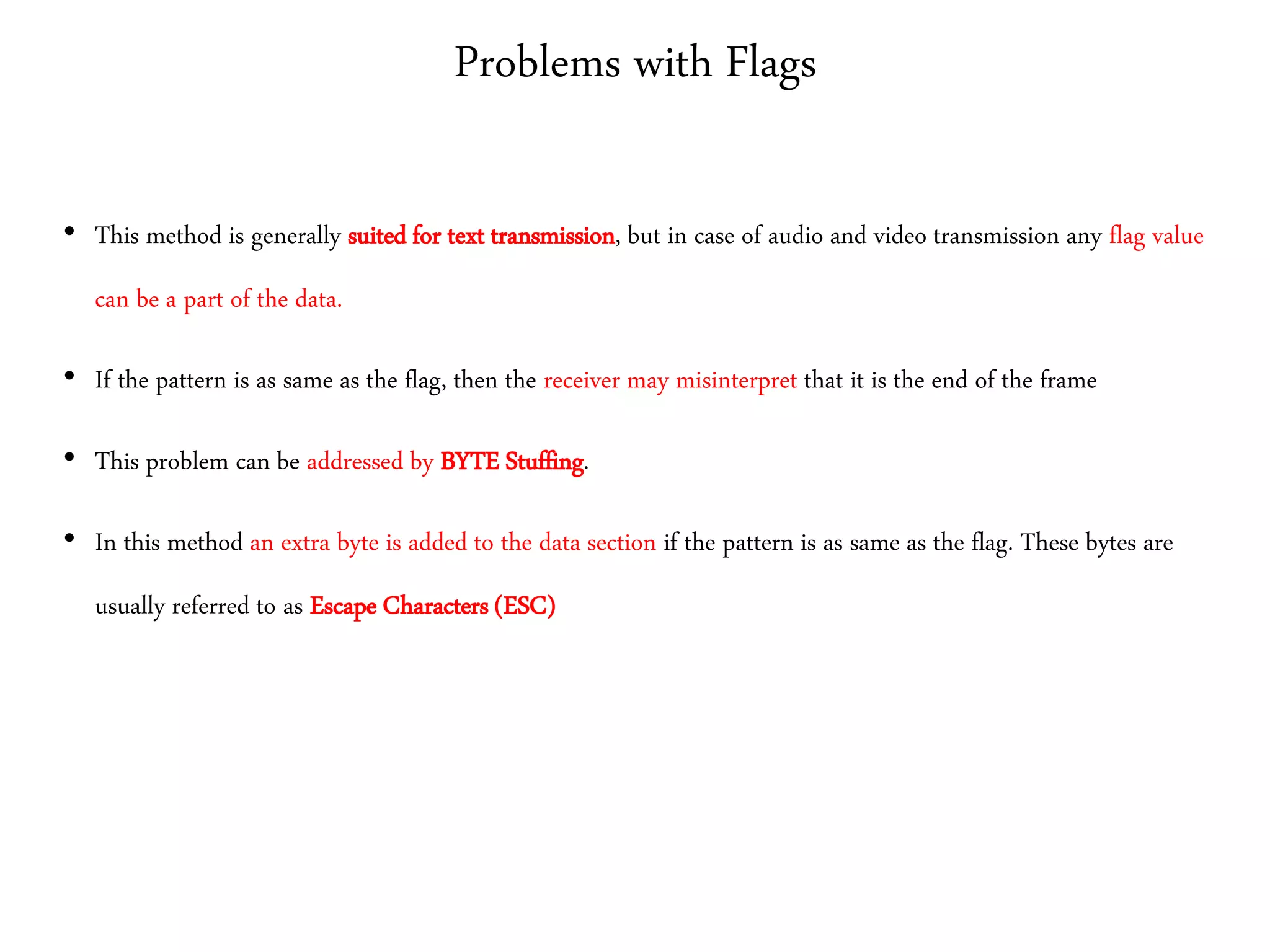 Problems with Flags
• This method is generally suited for text transmission, but in case of audio and video transmission any flag value
can be a part of the data.
• If the pattern is as same as the flag, then the receiver may misinterpret that it is the end of the frame
• This problem can be addressed by BYTE Stuffing.
• In this method an extra byte is added to the data section if the pattern is as same as the flag. These bytes are
usually referred to as Escape Characters (ESC)
 