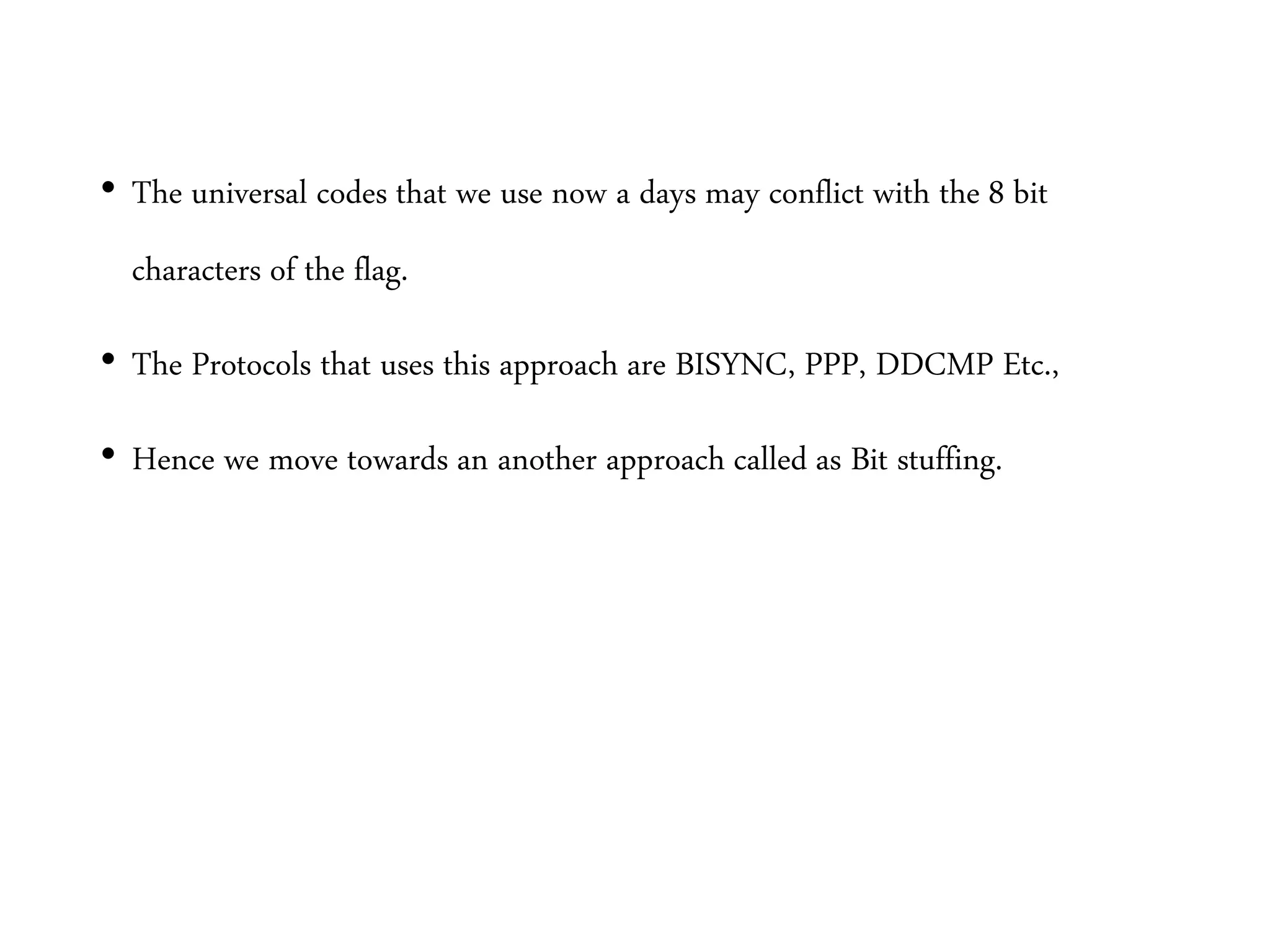 • The universal codes that we use now a days may conflict with the 8 bit
characters of the flag.
• The Protocols that uses this approach are BISYNC, PPP, DDCMP Etc.,
• Hence we move towards an another approach called as Bit stuffing.
 