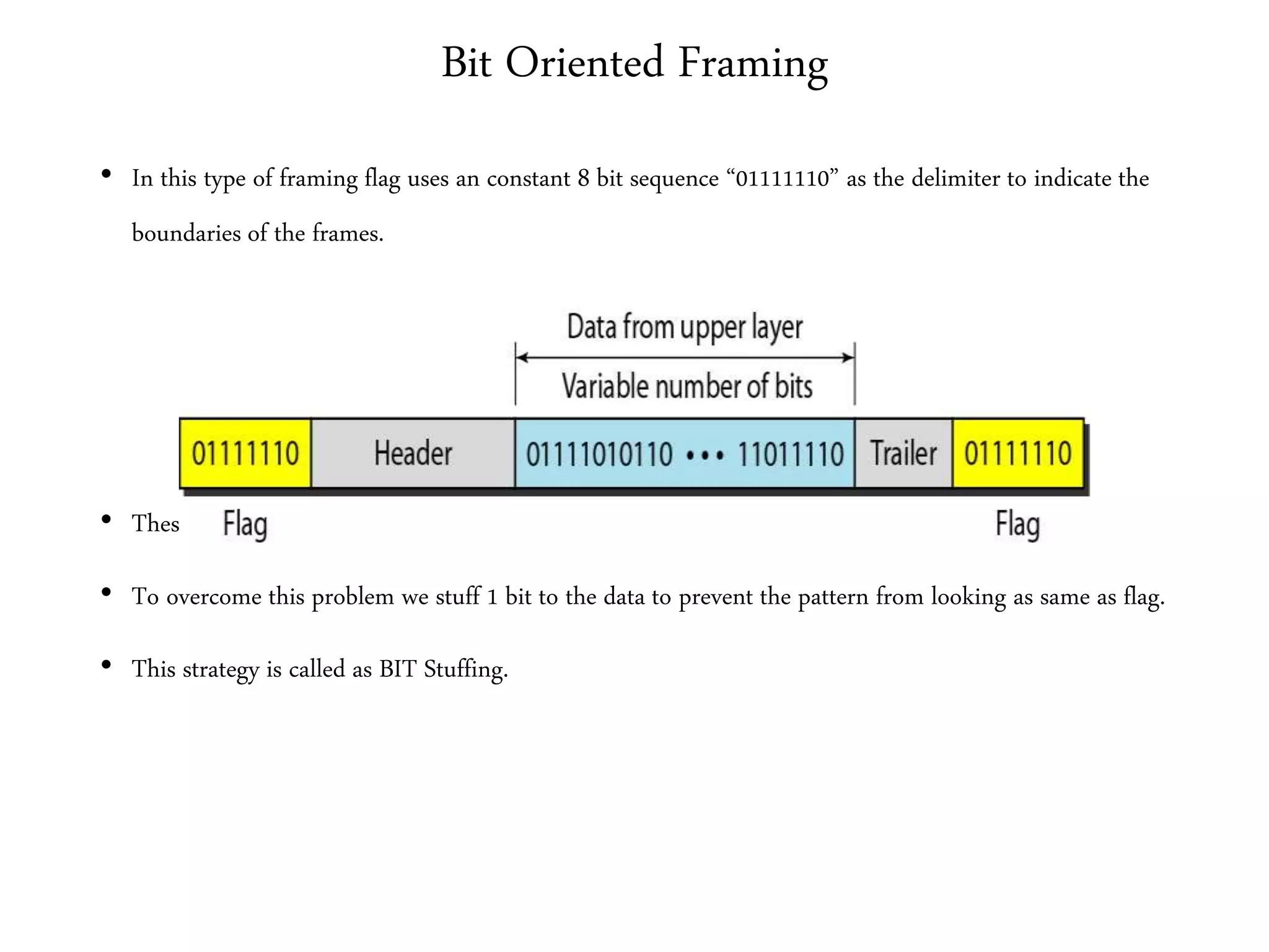 Bit Oriented Framing
• In this type of framing flag uses an constant 8 bit sequence “01111110” as the delimiter to indicate the
boundaries of the frames.
• These flags may also create the same problem as Byte oriented protocols.
• To overcome this problem we stuff 1 bit to the data to prevent the pattern from looking as same as flag.
• This strategy is called as BIT Stuffing.
 