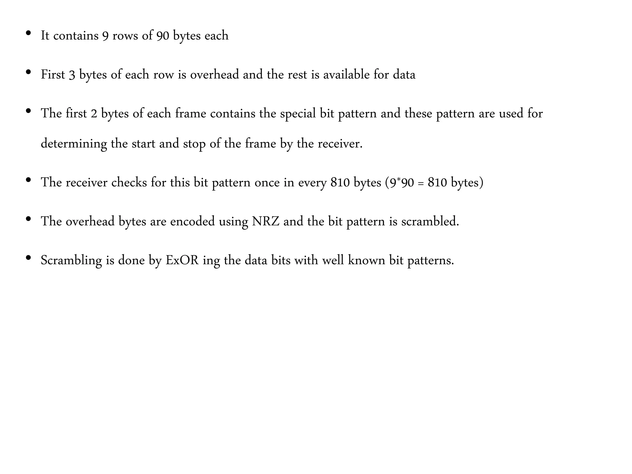 • It contains 9 rows of 90 bytes each
• First 3 bytes of each row is overhead and the rest is available for data
• The first 2 bytes of each frame contains the special bit pattern and these pattern are used for
determining the start and stop of the frame by the receiver.
• The receiver checks for this bit pattern once in every 810 bytes (9*90 = 810 bytes)
• The overhead bytes are encoded using NRZ and the bit pattern is scrambled.
• Scrambling is done by ExOR ing the data bits with well known bit patterns.
 