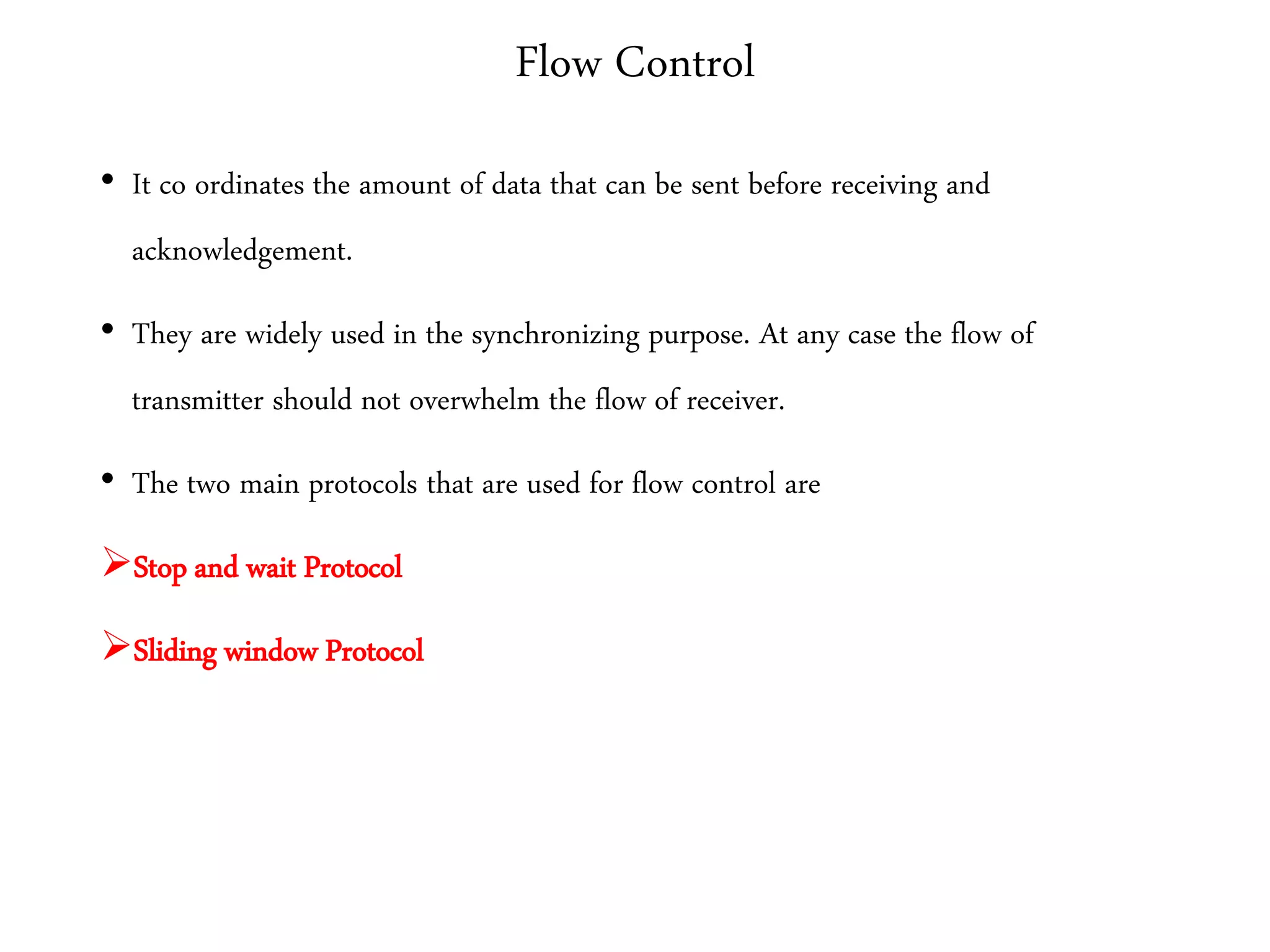 Flow Control
• It co ordinates the amount of data that can be sent before receiving and
acknowledgement.
• They are widely used in the synchronizing purpose. At any case the flow of
transmitter should not overwhelm the flow of receiver.
• The two main protocols that are used for flow control are
Stop and wait Protocol
Sliding window Protocol
 