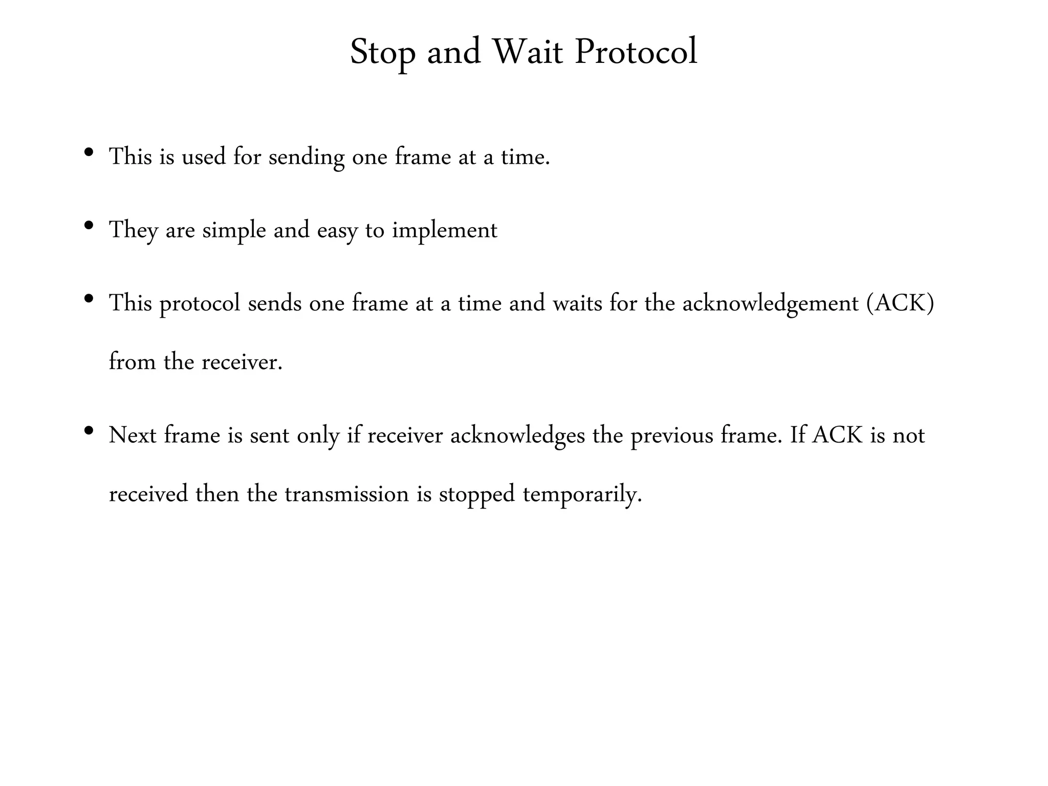 Stop and Wait Protocol
• This is used for sending one frame at a time.
• They are simple and easy to implement
• This protocol sends one frame at a time and waits for the acknowledgement (ACK)
from the receiver.
• Next frame is sent only if receiver acknowledges the previous frame. If ACK is not
received then the transmission is stopped temporarily.
 