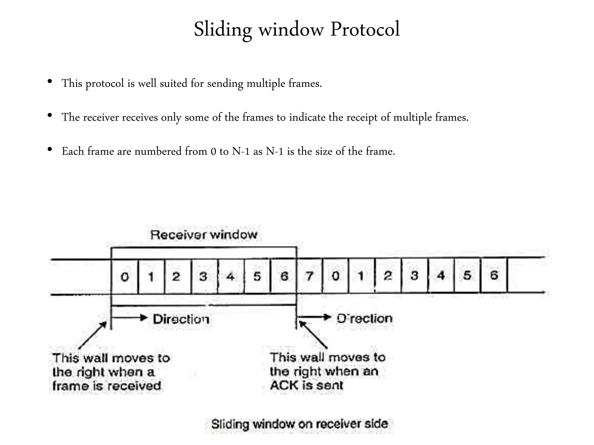Sliding window Protocol
• This protocol is well suited for sending multiple frames.
• The receiver receives only some of the frames to indicate the receipt of multiple frames.
• Each frame are numbered from 0 to N-1 as N-1 is the size of the frame.
 
