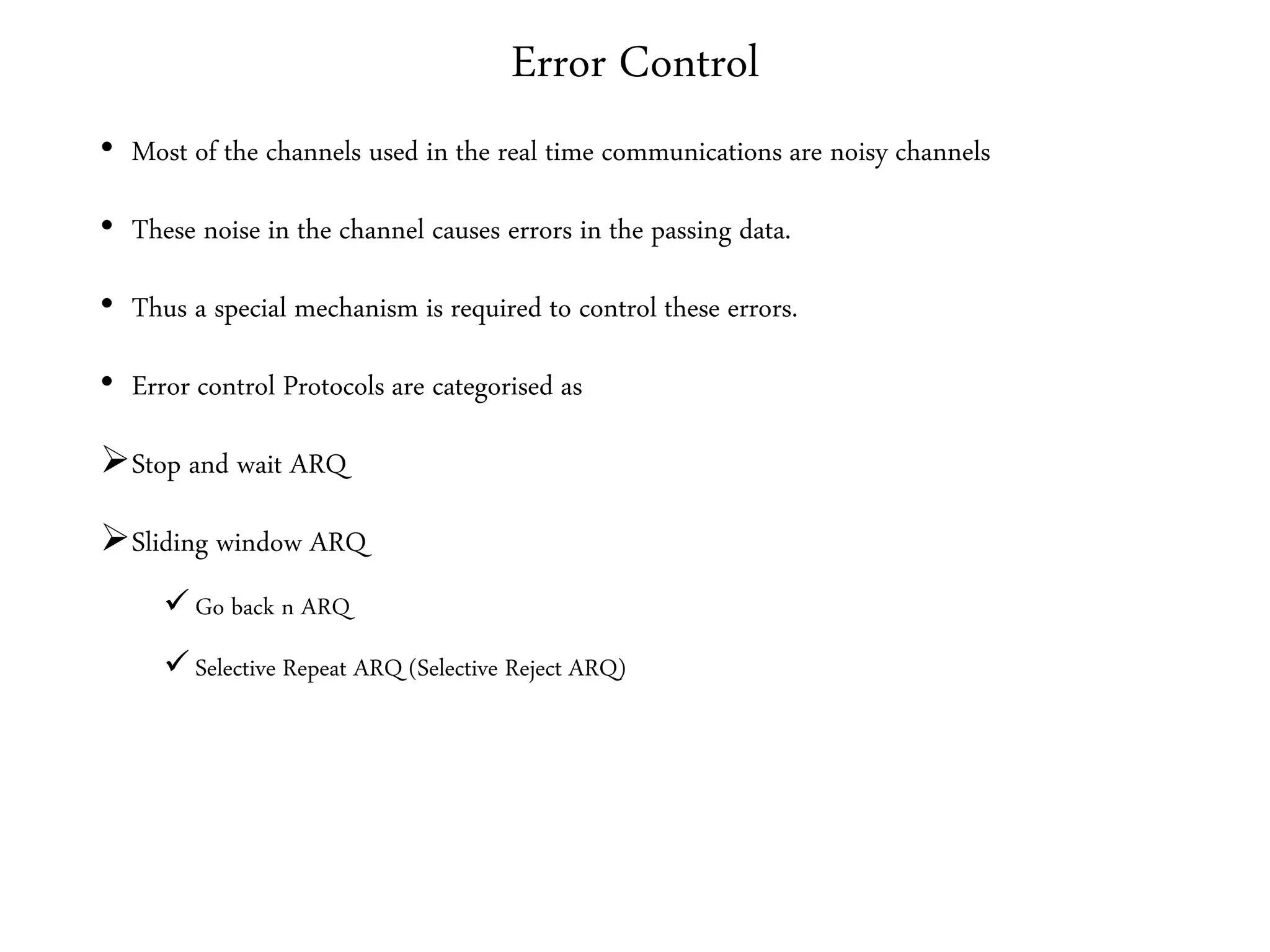 Error Control
• Most of the channels used in the real time communications are noisy channels
• These noise in the channel causes errors in the passing data.
• Thus a special mechanism is required to control these errors.
• Error control Protocols are categorised as
Stop and wait ARQ
Sliding window ARQ
 Go back n ARQ
 Selective Repeat ARQ (Selective Reject ARQ)
 