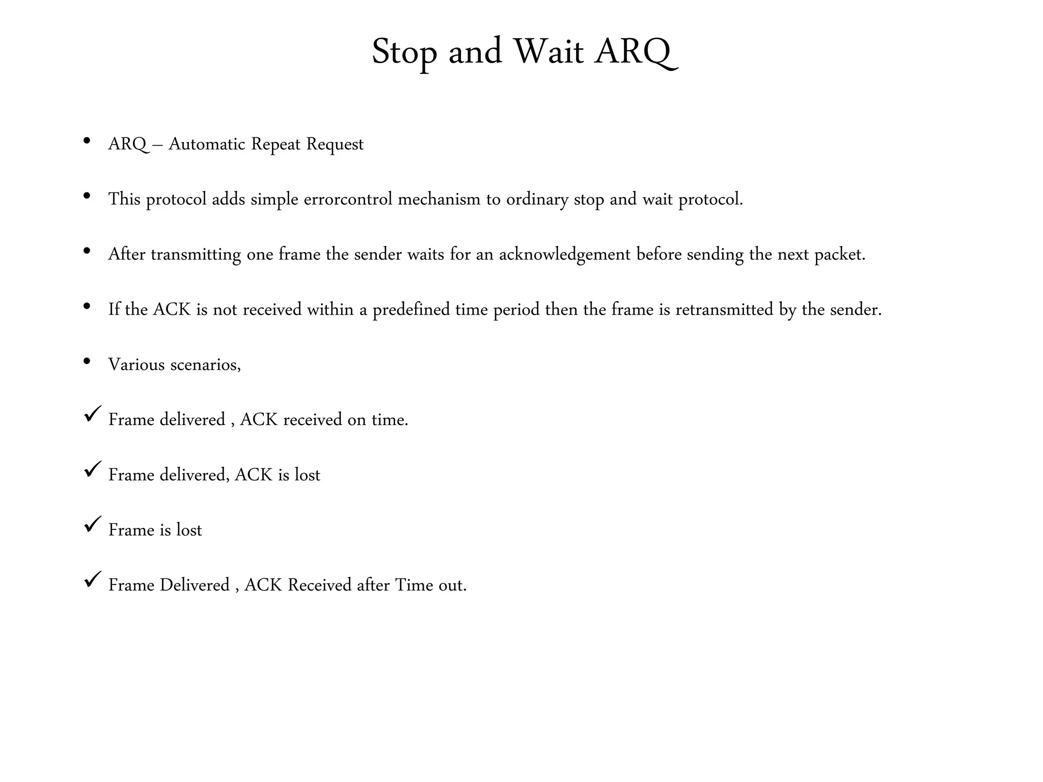Stop and Wait ARQ
• ARQ – Automatic Repeat Request
• This protocol adds simple errorcontrol mechanism to ordinary stop and wait protocol.
• After transmitting one frame the sender waits for an acknowledgement before sending the next packet.
• If the ACK is not received within a predefined time period then the frame is retransmitted by the sender.
• Various scenarios,
 Frame delivered , ACK received on time.
 Frame delivered, ACK is lost
 Frame is lost
 Frame Delivered , ACK Received after Time out.
 