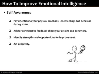 © 2015 All Rights Reserved Brown Smith Wallace LLC
How To Improve Emotional Intelligence
• Self Awareness
 Pay attention to your physical reactions, inner feelings and behavior
during stress.
 Ask for constructive feedback about your actions and behaviors.
 Identify strengths and opportunities for improvement.
 Act decisively.
 