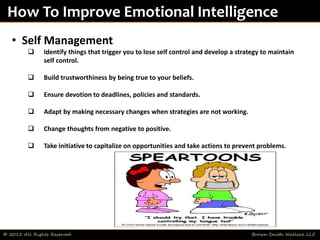 © 2015 All Rights Reserved Brown Smith Wallace LLC
How To Improve Emotional Intelligence
• Self Management
 Identify things that trigger you to lose self control and develop a strategy to maintain
self control.
 Build trustworthiness by being true to your beliefs.
 Ensure devotion to deadlines, policies and standards.
 Adapt by making necessary changes when strategies are not working.
 Change thoughts from negative to positive.
 Take initiative to capitalize on opportunities and take actions to prevent problems.
 