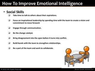 © 2015 All Rights Reserved Brown Smith Wallace LLC
How To Improve Emotional Intelligence
• Social Skills
 Take time to talk to others about their aspirations.
 Focus on inspirational leadership by spending time with the team to create a vision and
commitment to move forward.
 Engage through communication.
 Be the change catalyst.
 Bring disagreement into the open before it turns into conflict.
 Build bonds with the team to strengthen relationships.
 Be a part of the team and work to collaborate.
 