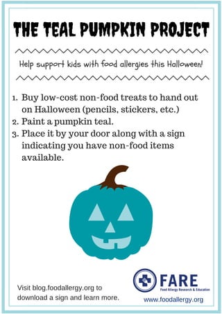 THE TeAL PUMPKIN PROJECT
Help support kids with food allergies this Halloween!
www.foodallergy.org
Buy low-cost non-food treats to hand out
on Halloween (pencils, stickers, etc.)
Paint a pumpkin teal.
Place it by your door along with a sign
indicating you have non-food items
available.
Visit blog.foodallergy.org to
download a sign and learn more.
1.
2.
3.
 