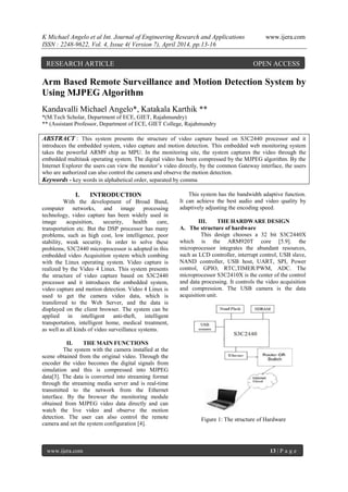K Michael Angelo et al Int. Journal of Engineering Research and Applications www.ijera.com
ISSN : 2248-9622, Vol. 4, Issue 4( Version 7), April 2014, pp.13-16
www.ijera.com 13 | P a g e
Arm Based Remote Surveillance and Motion Detection System by
Using MJPEG Algorithm
Kandavalli Michael Angelo*, Katakala Karthik **
*(M.Tech Scholar, Department of ECE, GIET, Rajahmundry)
** (Assistant Professor, Department of ECE, GIET College, Rajahmundry
ABSTRACT : This system presents the structure of video capture based on S3C2440 processor and it
introduces the embedded system, video capture and motion detection. This embedded web monitoring system
takes the powerful ARM9 chip as MPU. In the monitoring site, the system captures the video through the
embedded multitask operating system. The digital video has been compressed by the MJPEG algorithm. By the
Internet Explorer the users can view the monitor’s video directly, by the common Gateway interface, the users
who are authorized can also control the camera and observe the motion detection.
Keywords - key words in alphabetical order, separated by comma
I. INTRODUCTION
With the development of Broad Band,
computer networks, and image processing
technology, video capture has been widely used in
image acquisition, security, health care,
transportation etc. But the DSP processor has many
problems, such as high cost, low intelligence, poor
stability, weak security. In order to solve these
problems, S3C2440 microprocessor is adopted in this
embedded video Acquisition system which combing
with the Linux operating system. Video capture is
realized by the Video 4 Linux. This system presents
the structure of video capture based on S3C2440
processor and it introduces the embedded system,
video capture and motion detection. Video 4 Linux is
used to get the camera video data, which is
transferred to the Web Server, and the data is
displayed on the client browser. The system can be
applied in intelligent anti-theft, intelligent
transportation, intelligent home, medical treatment,
as well as all kinds of video surveillance systems.
II. THE MAIN FUNCTIONS
The system with the camera installed at the
scene obtained from the original video. Through the
encoder the video becomes the digital signals from
simulation and this is compressed into MJPEG
data[3]. The data is converted into streaming format
through the streaming media server and is real-time
transmitted to the network from the Ethernet
interface. By the browser the monitoring module
obtained from MJPEG video data directly and can
watch the live video and observe the motion
detection. The user can also control the remote
camera and set the system configuration [4].
This system has the bandwidth adaptive function.
It can achieve the best audio and video quality by
adaptively adjusting the encoding speed.
III. THE HARDWARE DESIGN
A. The structure of hardware
This design chooses a 32 bit S3C2440X
which is the ARM920T core [5.9]. the
microprocessor integrates the abundant resources,
such as LCD controller, interrupt control, USB slave,
NAND controller, USB host, UART, SPI, Power
control, GPIO, RTC,TIMER/PWM, ADC. The
microprocessor S3C2410X is the center of the control
and data processing. It controls the video acquisition
and compression. The USB camera is the data
acquisition unit.
Figure 1: The structure of Hardware
RESEARCH ARTICLE OPEN ACCESS
 