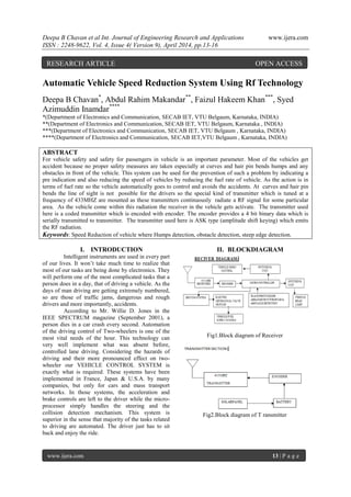Deepa B Chavan et al Int. Journal of Engineering Research and Applications www.ijera.com
ISSN : 2248-9622, Vol. 4, Issue 4( Version 9), April 2014, pp.13-16
www.ijera.com 13 | P a g e
Automatic Vehicle Speed Reduction System Using Rf Technology
Deepa B Chavan*
, Abdul Rahim Makandar**
, Faizul Hakeem Khan***
, Syed
Azimuddin Inamdar****
*(Department of Electronics and Communication, SECAB IET, VTU Belgaum, Karnataka, INDIA)
**(Department of Electronics and Communication, SECAB IET, VTU Belgaum, Karnataka , INDIA)
***(Department of Electronics and Communication, SECAB IET, VTU Belgaum , Karnataka, INDIA)
****(Department of Electronics and Communication, SECAB IET,VTU Belgaum , Karnataka, INDIA)
ABSTRACT
For vehicle safety and safety for passengers in vehicle is an important parameter. Most of the vehicles get
accident because no proper safety measures are taken especially at curves and hair pin bends humps and any
obstacles in front of the vehicle. This system can be used for the prevention of such a problem by indicating a
pre indication and also reducing the speed of vehicles by reducing the fuel rate of vehicle. As the action is in
terms of fuel rate so the vehicle automatically goes to control and avoids the accidents. At curves and hair pin
bends the line of sight is not possible for the drivers so the special kind of transmitter which is tuned at a
frequency of 433MHZ are mounted as these transmitters continuously radiate a RF signal for some particular
area. As the vehicle come within this radiation the receiver in the vehicle gets activate. The transmitter used
here is a coded transmitter which is encoded with encoder. The encoder provides a 4 bit binary data which is
serially transmitted to transmitter. The transmitter used here is ASK type (amplitude shift keying) which emits
the RF radiation.
Keywords: Speed Reduction of vehicle where Humps detection, obstacle detection, steep edge detection.
I. INTRODUCTION
Intelligent instruments are used in every part
of our lives. It won’t take much time to realize that
most of our tasks are being done by electronics. They
will perform one of the most complicated tasks that a
person does in a day, that of driving a vehicle. As the
days of man driving are getting extremely numbered,
so are those of traffic jams, dangerous and rough
drivers and more importantly, accidents.
According to Mr. Willie D. Jones in the
IEEE SPECTRUM magazine (September 2001), a
person dies in a car crash every second. Automation
of the driving control of Two-wheelers is one of the
most vital needs of the hour. This technology can
very well implement what was absent before,
controlled lane driving. Considering the hazards of
driving and their more pronounced effect on two-
wheeler our VEHICLE CONTROL SYSTEM is
exactly what is required. These systems have been
implemented in France, Japan & U.S.A. by many
companies, but only for cars and mass transport
networks. In those systems, the acceleration and
brake controls are left to the driver while the micro-
processor simply handles the steering and the
collision detection mechanism. This system is
superior in the sense that majority of the tasks related
to driving are automated. The driver just has to sit
back and enjoy the ride.
II. BLOCKDIAGRAM
Fig1.Block diagram of Receiver
Fig2.Block diagram of T ransmitter
RESEARCH ARTICLE OPEN ACCESS
 
