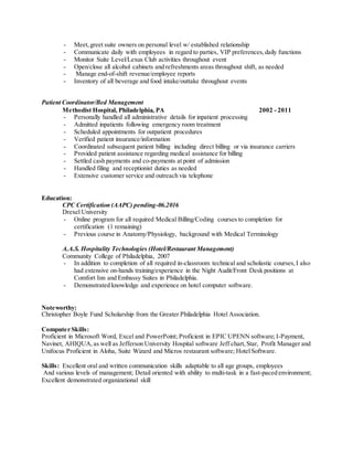 - Meet,greet suite owners on personal level w/ established relationship
- Communicate daily with employees in regard to parties, VIP preferences,daily functions
- Monitor Suite Level/Lexus Club activities throughout event
- Open/close all alcohol cabinets and refreshments areas throughout shift, as needed
- Manage end-of-shift revenue/employee reports
- Inventory of all beverage and food intake/outtake throughout events
Patient Coordinator/Bed Management
Methodist Hospital, Philadelphia, PA 2002 - 2011
- Personally handled all administrative details for inpatient processing
- Admitted inpatients following emergency room treatment
- Scheduled appointments for outpatient procedures
- Verified patient insurance/information
- Coordinated subsequent patient billing including direct billing or via insurance carriers
- Provided patient assistance regarding medical assistance for billing
- Settled cash payments and co-payments at point of admission
- Handled filing and receptionist duties as needed
- Extensive customer service and outreach via telephone
Education:
CPC Certification (AAPC) pending-06.2016
Drexel University
- Online program for all required Medical Billing/Coding courses to completion for
certification (1 remaining)
- Previous course in Anatomy/Physiology, background with Medical Terminology
A.A.S. Hospitality Technologies (Hotel/Restaurant Management)
Community College of Philadelphia, 2007
- In addition to completion of all required in-classroom technical and scholastic courses,I also
had extensive on-hands training/experience in the Night Audit/Front Desk positions at
Comfort Inn and Embassy Suites in Philadelphia.
- Demonstrated knowledge and experience on hotel computer software.
Noteworthy:
Christopher Boyle Fund Scholarship from the Greater Philadelphia Hotel Association.
Computer Skills:
Proficient in Microsoft Word, Excel and PowerPoint; Proficient in EPIC UPENN software; I-Payment,
Navinet, AHIQUA,as well as Jefferson University Hospital software Jeff chart,Star, Profit Manager and
Unifocus Proficient in Aloha, Suite Wizard and Micros restaurant software; HotelSoftware.
Skills: Excellent oral and written communication skills adaptable to all age groups, employees
And various levels of management; Detail oriented with ability to multi-task in a fast-paced environment;
Excellent demonstrated organizational skill
 
